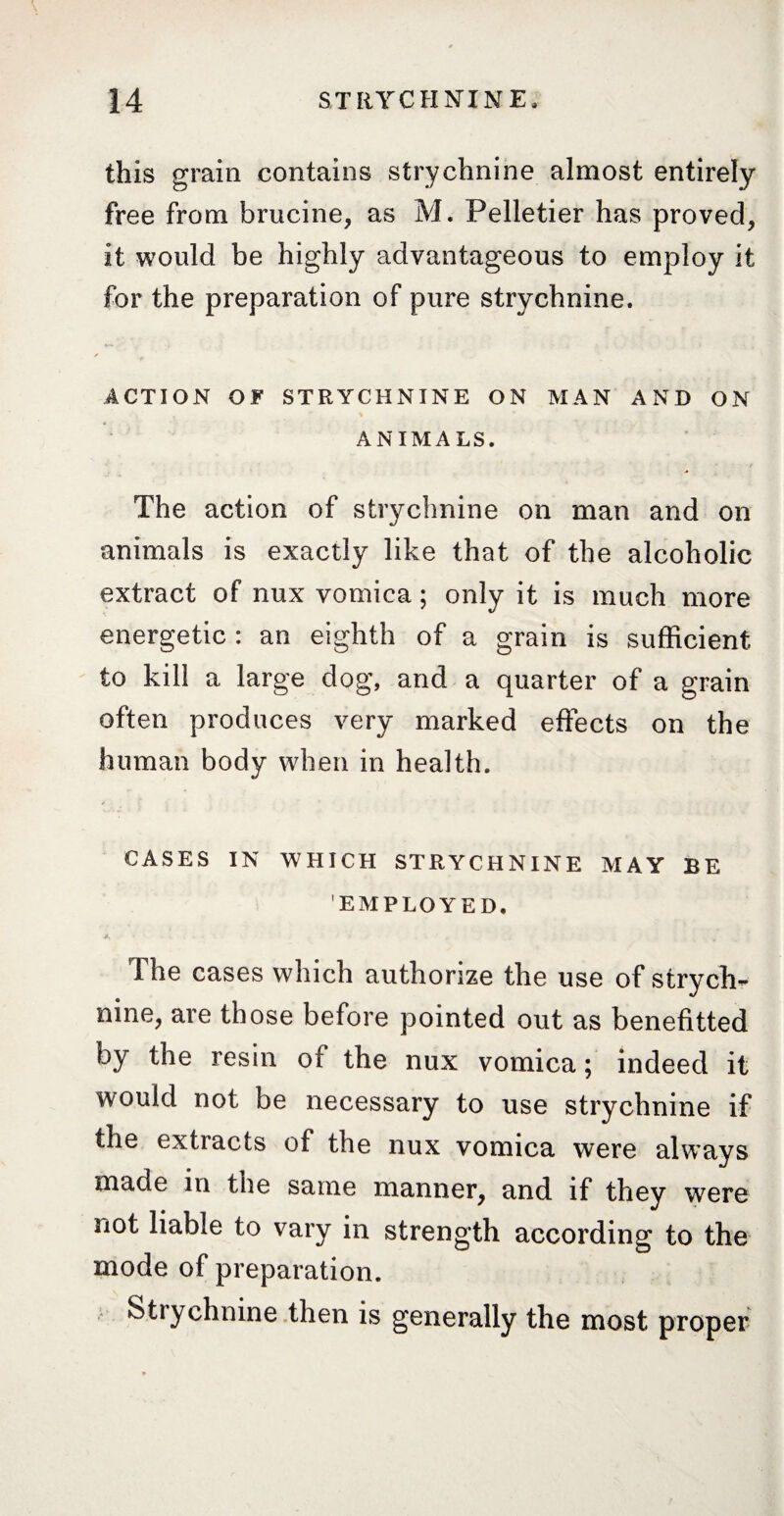 this grain contains strychnine almost entirely free from brucine, as M. Pelletier has proved, it would be highly advantageous to employ it for the preparation of pure strychnine. * ACTION O ¥ STRYCHNINE ON MAN AND ON ANIMALS. The action of strychnine on man and on animals is exactly like that of the alcoholic extract of nux vomica ; only it is much more energetic : an eighth of a grain is sufficient to kill a large dog, and a quarter of a grain often produces very marked effects on the human body when in health. CASES IN WHICH STRYCHNINE MAY BE EMPLOYED. The cases which authorize the use of strych¬ nine, are those before pointed out as benefitted by the resin of the nux vomica ; indeed it would not be necessary to use strychnine if the extracts of the nux vomica were always made in the same manner, and if they were not liable to vary in strength according to the mode of preparation. Strychnine then is generally the most proper