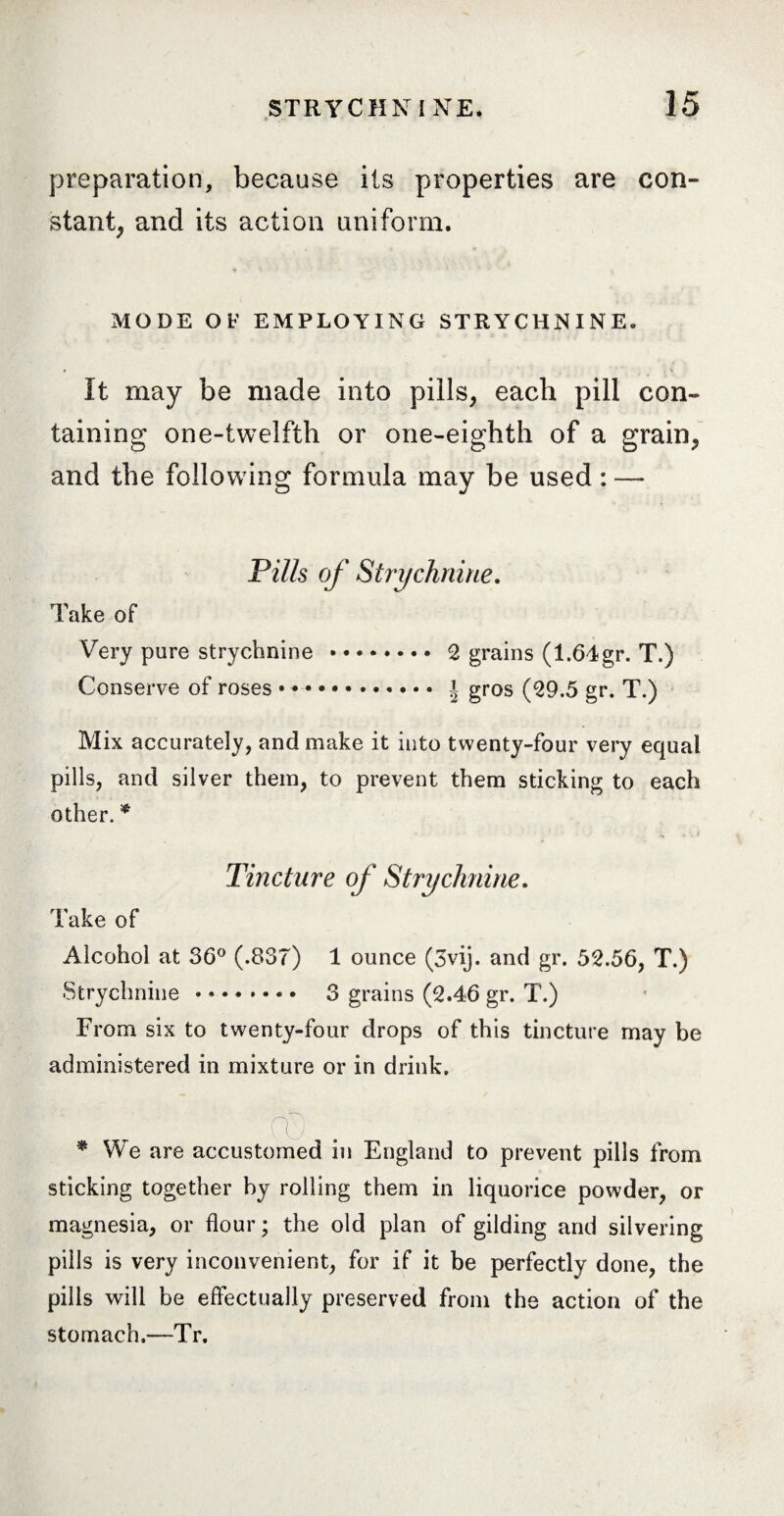 preparation, because its properties are con¬ stant, and its action uniform. MODE OF EMPLOYING STRYCHNINE. It may be made into pills, each pill con¬ taining one-twelfth or one-eighth of a grain, and the following formula may be used : — Pills of Strychnine. Take of Very pure strychnine.2 grains (1.64gr. T.) Conserve of roses .. J gros (29.5 gr. T.) Mix accurately, and make it into twenty-four very equal pills, and silver them, to prevent them sticking to each other. * Tincture of Strychnine. Take of Alcohol at 36° (.837) 1 ounce (3vij. and gr. 52.56, T.) Strychnine. 3 grains (2.46 gr. T.) From six to twenty-four drops of this tincture may be administered in mixture or in drink. * cO We are accustomed in England to prevent pills from sticking together by rolling them in liquorice powder, or magnesia, or flour; the old plan of gilding and silvering pills is very inconvenient, for if it be perfectly done, the pills will be effectually preserved from the action of the stomach,—-Tr.