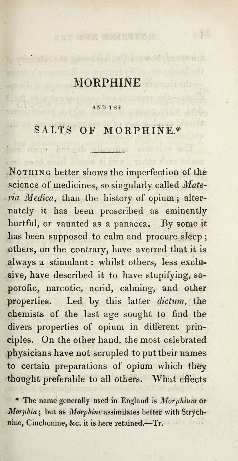 MORPHINE AND THE SALTS OF MORPHINE.* Nothing better shows the imperfection of the science of medicines, so singularly called Mate¬ ria Medica, than the history of opium ; alter¬ nately it has been proscribed as eminently hurtful, or vaunted as a panacea. By some it has been supposed to calm and procure sleep ; others, on the contrary, have averred that it is always a stimulant : whilst others, less exclu¬ sive, have described it to have stupifying, so- porofic, narcotic, acrid, calming, and other properties. Led by this latter dictum, the chemists of the last age sought to find the divers properties of opium in different prin¬ ciples. On the other hand, the most celebrated physicians have not scrupled to put their names to certain preparations of opium which they thought preferable to all others. What effects * The name generally used in England is Morphium or Morphia ; but as Morphine assimilates better With Strych¬ nine, Cinchonine, &c. it is here retained.—Tr.