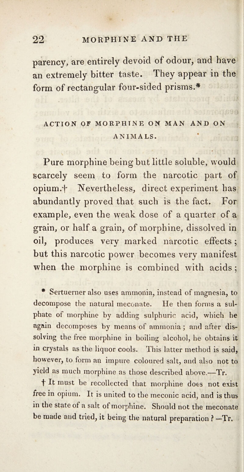 parency, are entirely devoid of odour, and have an extremely bitter taste. They appear in the form of rectangular four-sided prisms.* ACTION OF MORPHINE ON MAN AND ON ANIMALS. Pure morphine being but little soluble, would scarcely seem to form the narcotic part of opium.t Nevertheless, direct experiment has abundantly proved that such is the fact. For example, even the weak dose of a quarter of a grain, or half a grain, of morphine, dissolved in oil, produces very marked narcotic effects ; but this narcotic power becomes very manifest when the morphine is combined with acids ; * Sertuerner also uses ammonia, instead of magnesia, to decompose the natural meconate. He then forms a sul¬ phate of morphine by adding sulphuric acid, which he again decomposes by means of ammonia ; and after dis¬ solving the free morphine in boiling alcohol, he obtains it in crystals as the liquor cools. This latter method is said, however, to form an impure coloured salt, and also not to yield as much morphine as those described above.—Tr. t It must be recollected that morphine does not exist free in opium. It is united to the meconic acid, and is thus in the state ol a salt of morphine. Should not the meconate be made and tried, it being the natural preparation ? —-Tr.