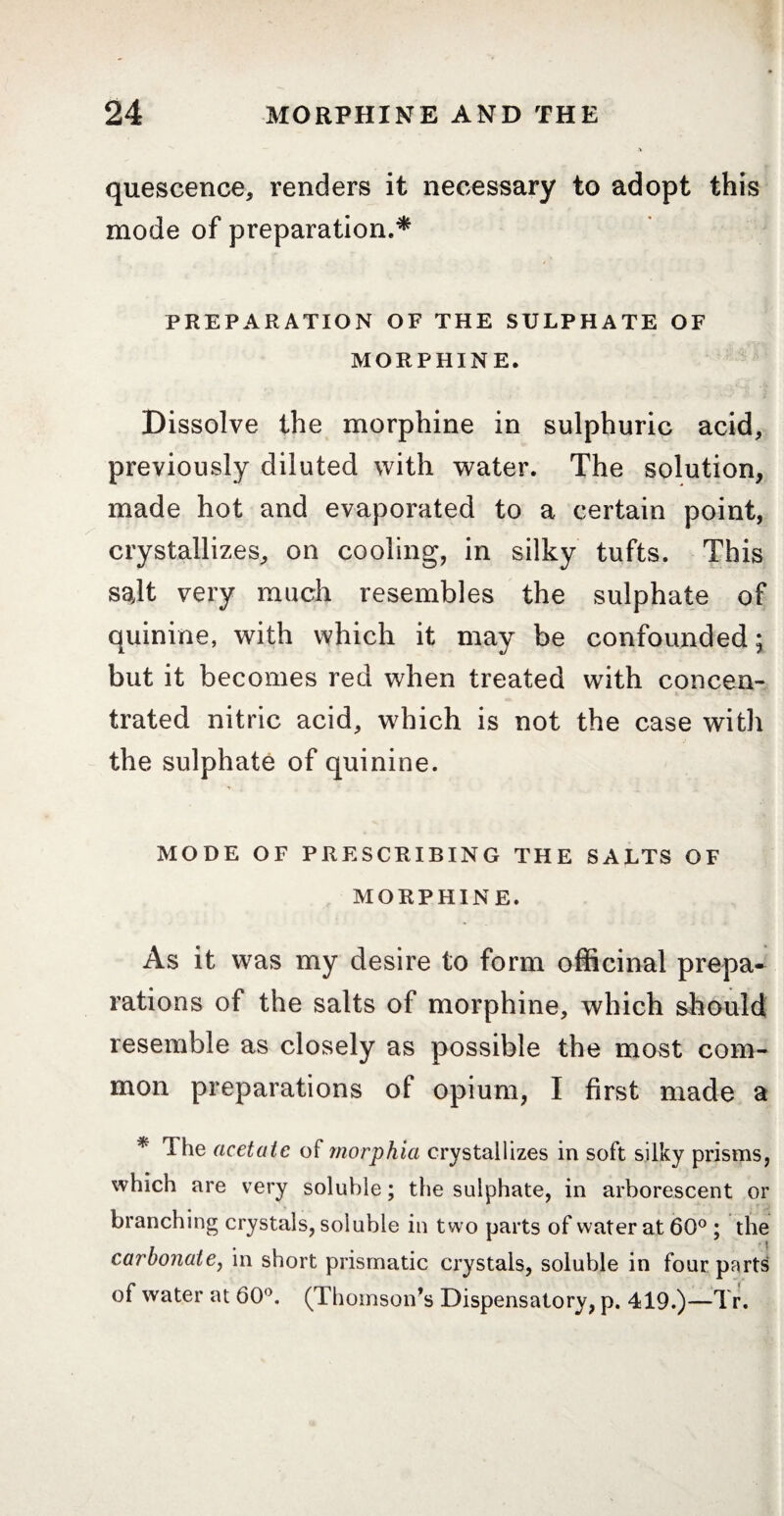 quescence, renders it necessary to adopt this mode of preparation.* PREPARATION OF THE SULPHATE OF MORPHINE. Dissolve the morphine in sulphuric acid, previously diluted with water. The solution, made hot and evaporated to a certain point, crystallizes, on cooling, in silky tufts. This salt very much resembles the sulphate of quinine, with which it may be confounded; but it becomes red when treated with concen¬ trated nitric acid, which is not the case witli the sulphate of quinine. MODE OF PRESCRIBING THE SALTS OF MORPHINE. As it was my desire to form officinal prepa¬ rations of the salts of morphine, which should resemble as closely as possible the most com¬ mon preparations of opium, I first made a * The acetate of morphia crystallizes in soft silky prisms, which are very soluble ; the sulphate, in arborescent or branching crystals, soluble in two parts of water at 60° ; the carbonate, in short prismatic crystals, soluble in four parts of water at 60°. (Thomson’s Dispensatory, p. 419.)—Tr.