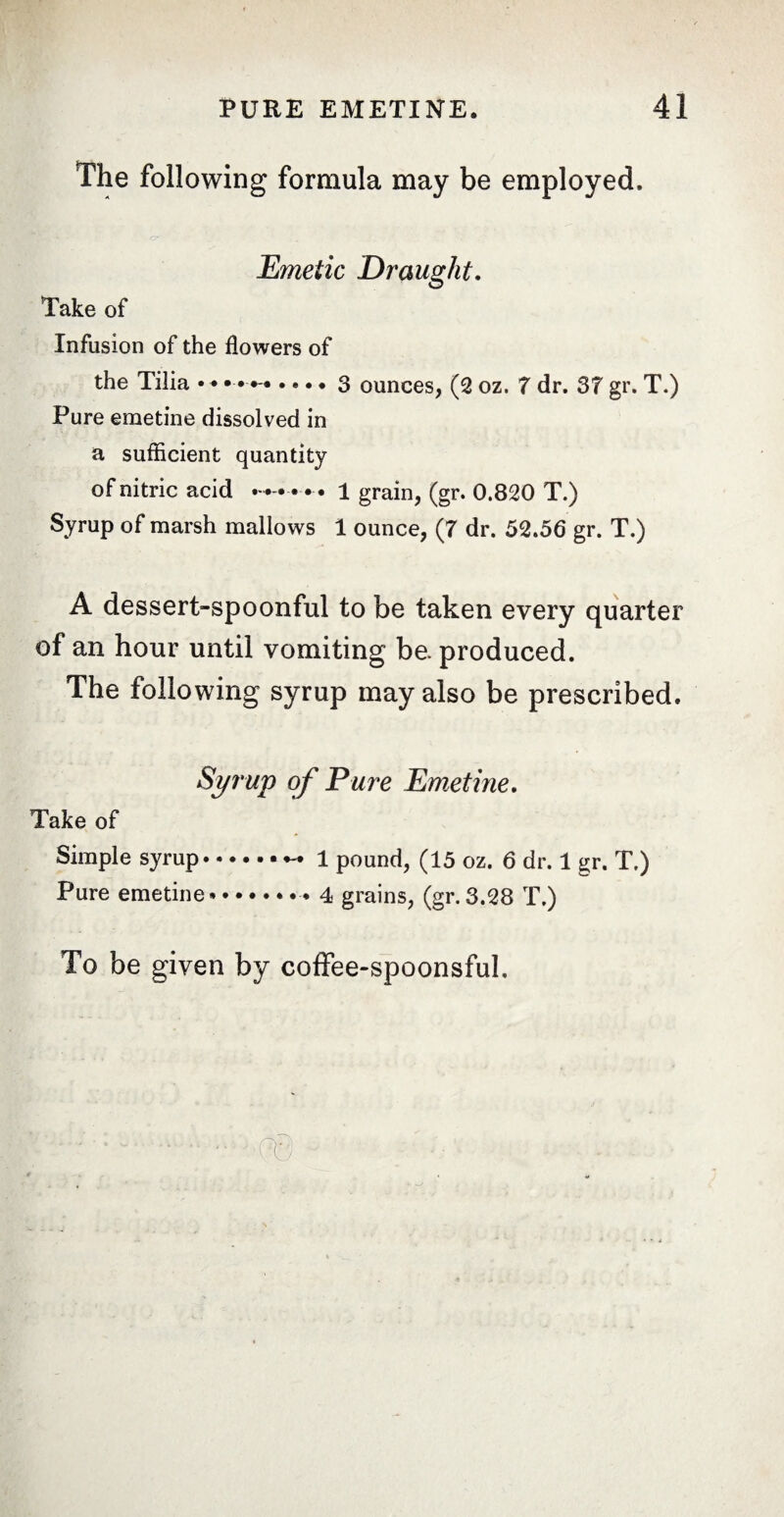 The following formula may be employed. Emetic Draught. Take of Infusion of the flowers of the Tilia • • • • •-• • • • • 3 ounces, (2 oz. 7 dr. 37 gr. T.) Pure emetine dissolved in a sufficient quantity of nitric acid • • • 1 grain, (gr. 0.820 T.) Syrup of marsh mallows 1 ounce, (7 dr. 52.56 gr. T.) A dessert-spoonful to be taken every quarter of an hour until vomiting be. produced. The following syrup may also be prescribed. Syrup of Eure Emetine. Take of Simple syrup.. . 1 pound, (15 oz. 6 dr. 1 gr. T.) Pure emetine.. 4 grains, (gr.3.28 T.) To be given by coffee-spoonsful.