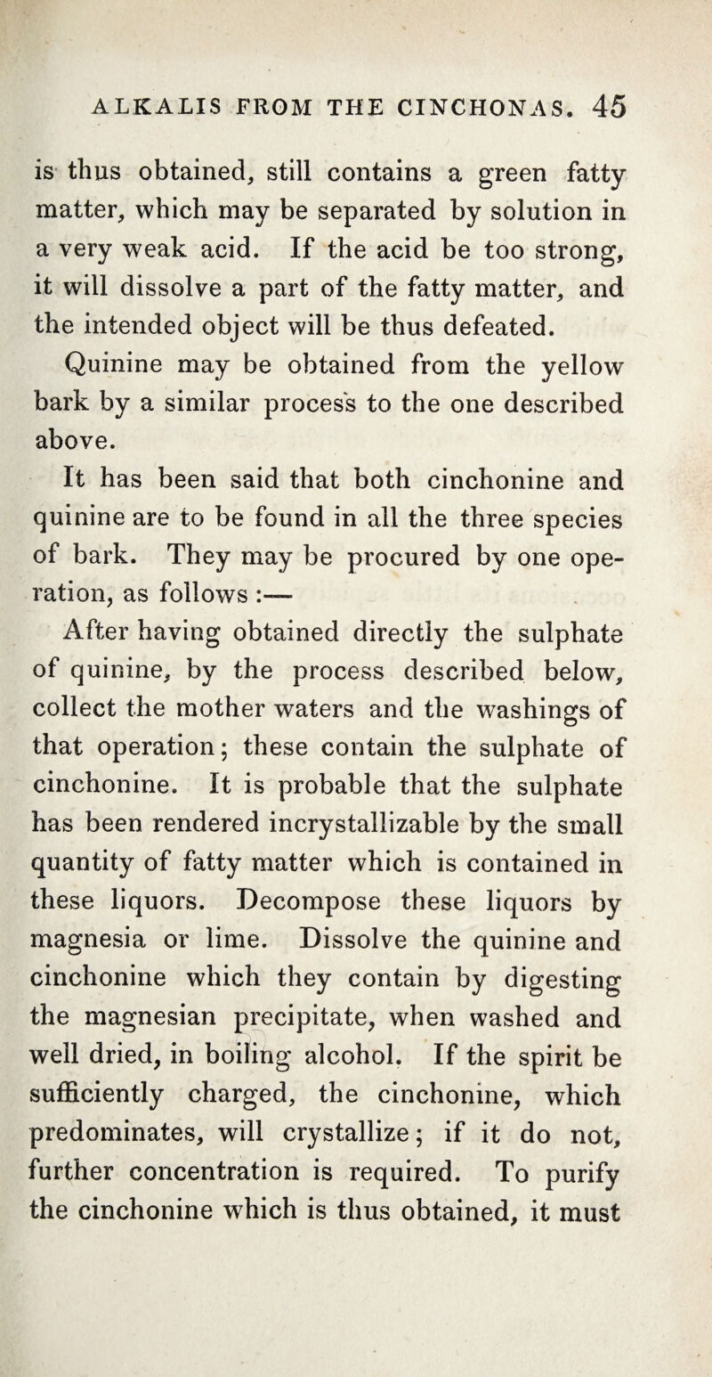 is thus obtained, still contains a green fatty matter, which may be separated by solution in a very weak acid. If the acid be too strong, it will dissolve a part of the fatty matter, and the intended object will be thus defeated. Quinine may be obtained from the yellow bark by a similar process to the one described above. It has been said that both cinchonine and quinine are to be found in all the three species of bark. They may be procured by one ope¬ ration, as follows :— After having obtained directly the sulphate of quinine, by the process described below, collect the mother waters and the washings of that operation; these contain the sulphate of cinchonine. It is probable that the sulphate has been rendered incrystallizable by the small quantity of fatty matter which is contained in these liquors. Decompose these liquors by magnesia or lime. Dissolve the quinine and cinchonine which they contain by digesting the magnesian precipitate, when washed and well dried, in boiling alcohol. If the spirit be sufficiently charged, the cinchonine, which predominates, will crystallize ; if it do not, further concentration is required. To purify the cinchonine which is thus obtained, it must