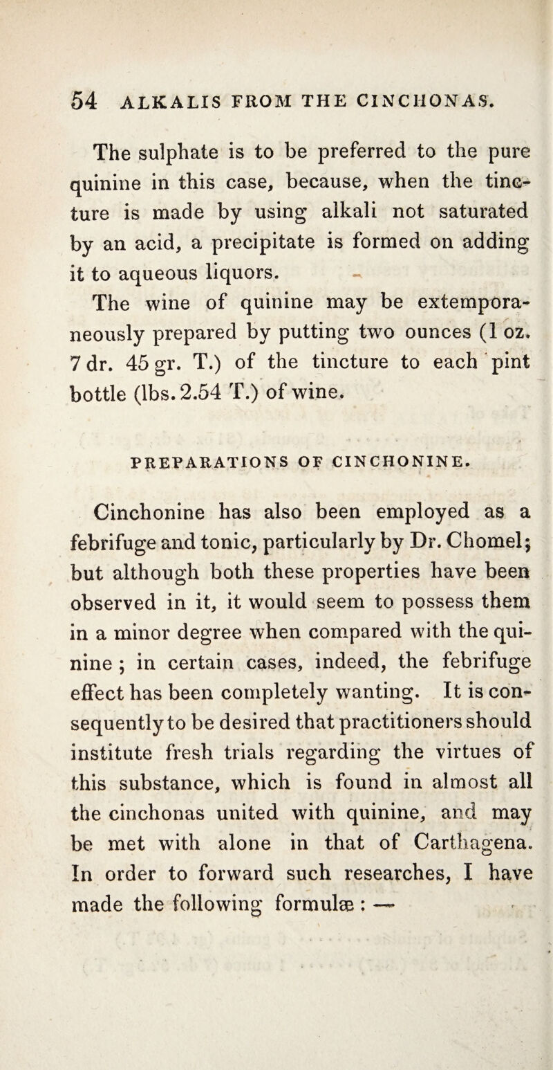 The sulphate is to be preferred to the pure quinine in this case, because, when the tinc¬ ture is made by using alkali not saturated by an acid, a precipitate is formed on adding it to aqueous liquors. The wine of quinine may be extempora¬ neously prepared by putting two ounces (1 oz. 7 dr. 45 gr. T.) of the tincture to each pint bottle (lbs. 2.54 T.) of wine. PREPARATIONS OF CINCHONINE. I Cinchonine has also been employed as a febrifuge and tonic, particularly by Dr. Chomel; but although both these properties have been observed in it, it would seem to possess them in a minor degree when compared with the qui¬ nine ; in certain cases, indeed, the febrifuge effect has been completely wanting. It is con¬ sequently to be desired that practitioners should institute fresh trials regarding the virtues of this substance, which is found in almost all the cinchonas united with quinine, and may be met with alone in that of Carthagena. In order to forward such researches, I have made the following formulae : —*