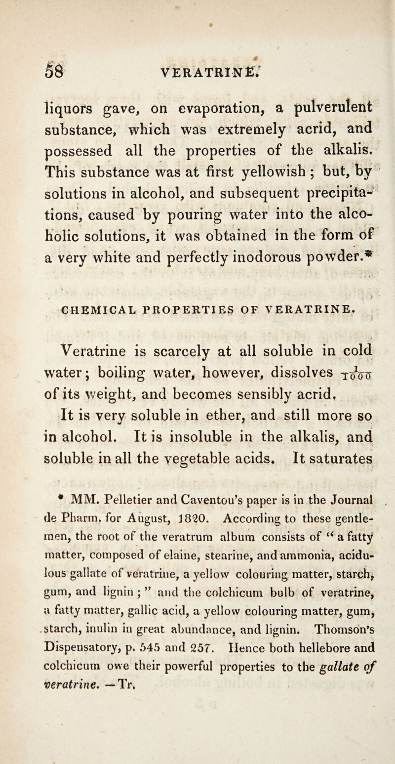 liquors gave, on evaporation, a pulverulent substance, which was extremely acrid, and possessed all the properties of the alkalis. This substance was at first yellowish ; but, by solutions in alcohol, and subsequent précipita-* tions, caused by pouring water into the alco¬ holic solutions, it was obtained in the form of a very white and perfectly inodorous powder.* CHEMICAL PROPERTIES OF VERATRINE. ■ > Veratrine is scarcely at all soluble in cold water; boiling water, however, dissolves toVïï of its weight, and becomes sensibly acrid. It is very soluble in ether, and still more so in alcohol. It is insoluble in the alkalis, and soluble in all the vegetable acids. It saturates • MM. Pelletier and Caventou’s paper is in the Journal de Pharm. for August, 1820. According to these gentle¬ men, the root of the veratrum album consists of u a fatty matter, composed of elaine, stearine, and ammonia, acidu¬ lous gallate of veratrine, a yellow colouring matter, starch, gum, and lignin ; ” and the colchicum bulb of veratrine, a fatty matter, gallic acid, a yellow colouring matter, gum, starch, inulin in great abundance, and lignin. Thomson’s Dispensatory, p. 545 and 257. Hence both hellebore and colchicum owe their powerful properties to the gallate of veratrine. — Tr,