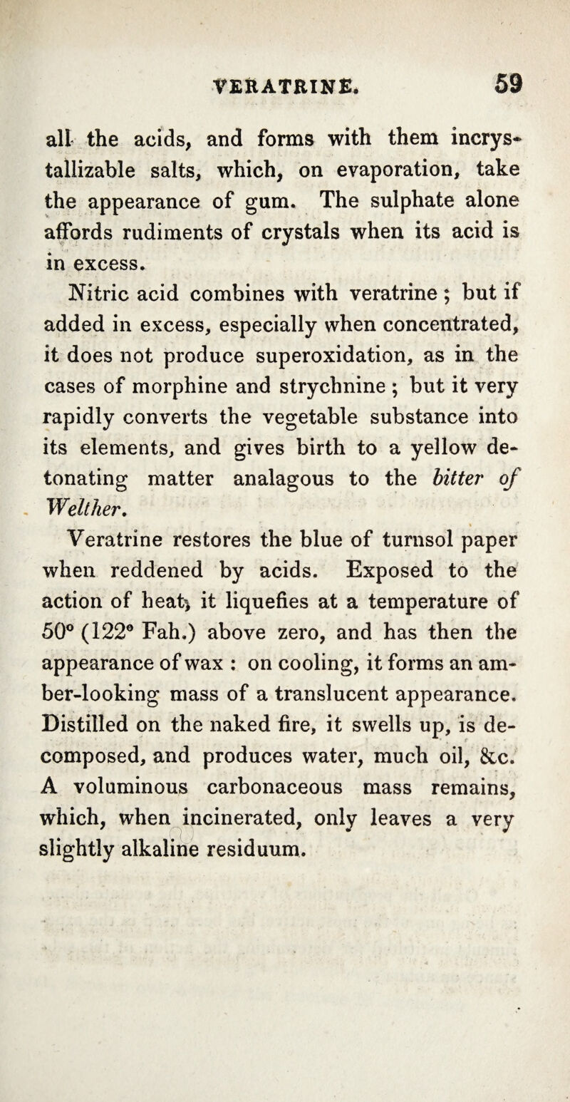 all the acids, and forms with them incrys- tallizable salts, which, on evaporation, take the appearance of gum. The sulphate alone affords rudiments of crystals when its acid is in excess. Nitric acid combines with veratrine ; but if added in excess, especially when concentrated, it does not produce superoxidation, as in the cases of morphine and strychnine ; but it very rapidly converts the vegetable substance into its elements, and gives birth to a yellow de¬ tonating matter analagous to the bitter of Weither, Veratrine restores the blue of turnsol paper when reddened by acids. Exposed to the action of heat* it liquefies at a temperature of 50° (122° Fah.) above zero, and has then the appearance of wax : on cooling, it forms an am¬ ber-looking mass of a translucent appearance. Distilled on the naked fire, it swells up, is de- ■ r composed, and produces water, much oil, &c. A voluminous carbonaceous mass remains, which, when incinerated, only leaves a very slightly alkaline residuum.