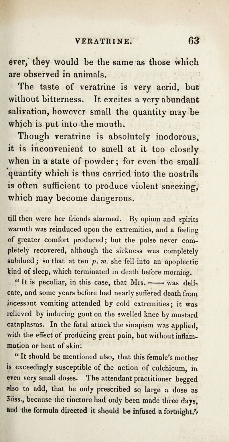 ever/ they would be the same as those which are observed in animals. The taste of veratrine is very acrid, but without bitterness. It excites a very abundant salivation, however small the quantity may be which is put into the mouth. Though veratrine is absolutely inodorous, it is inconvenient to smell at it too closely when in a state of powder ; for even the small quantity which is thus carried into the nostrils is often sufficient to produce violent sneezing/ which may become dangerous. till then were her friends alarmed. By opium and spirits warmth was reinduced upon the extremities, and a feeling of greater comfort produced ; but the pulse never com¬ pletely recovered, although the sickness was completely subdued ; so that at ten p, m. she fell into an apoplectic kind of sleep, which terminated in death before morning. “ It is peculiar, in this case, that Mrs.-- was deln cate, and some years before had nearly suffered death from incessant vomiting attended by cold extremities; it was relieved by inducing gout on the swelled knee by mustard cataplasms. In the fatal attack the sinapism was applied, with the effect of producing great pain, but without inflam¬ mation or heat of skin. “ It should be mentioned also, that this female’s mother is exceedingly susceptible of the action of colchicum, in even very small doses. The attendant practitioner begged also to add, that he only prescribed so large a dose as 3iiss., because the tincture had only been made three days, and the formula directed it should be infused a fortnight.%