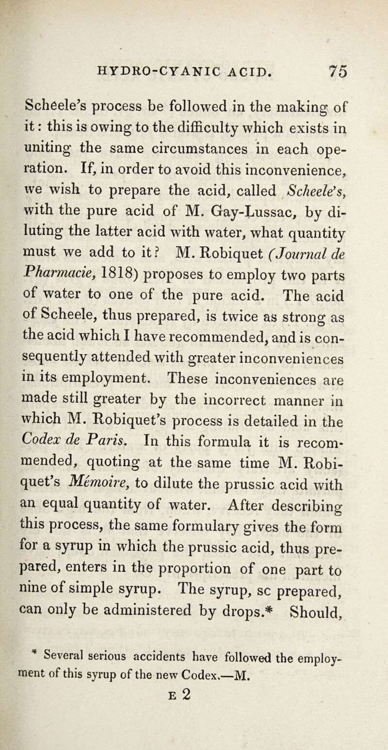 Schëele’s process be followed in the making of it : this is owing to the difficulty which exists in uniting the same circumstances in each ope¬ ration. If, in order to avoid this inconvenience, we wish to prepare the acid, called Scheelës, with the pure acid of M. Gay-Lussac, by di¬ luting the latter acid with water, what quantity must we add to it? M. Robiquet (Journal de Pharmacie, 1818) proposes to employ two parts of water to one of the pure acid. The acid of Scheele, thus prepared, is twice as strong as the acid which I have recommended, and is con¬ sequently attended with greater inconveniences in its employment. These inconveniences are made still greater by the incorrect manner in which M. Robiquet s process is detailed in the Codex de Paris. In this formula it is recom¬ mended, quoting at the same time M. Robi- quet’s Mémoire, to dilute the prussic acid with an equal quantity of water. After describing this process, the same formulary gives the form for a syrup in which the prussic acid, thus pre¬ pared, enters in the proportion of one part to nine of simple syrup. The syrup, sc prepared, can only be administered by drops.* Should, Several serious accidents have followed the employ¬ ment of this syrup of the new Codex,—M.