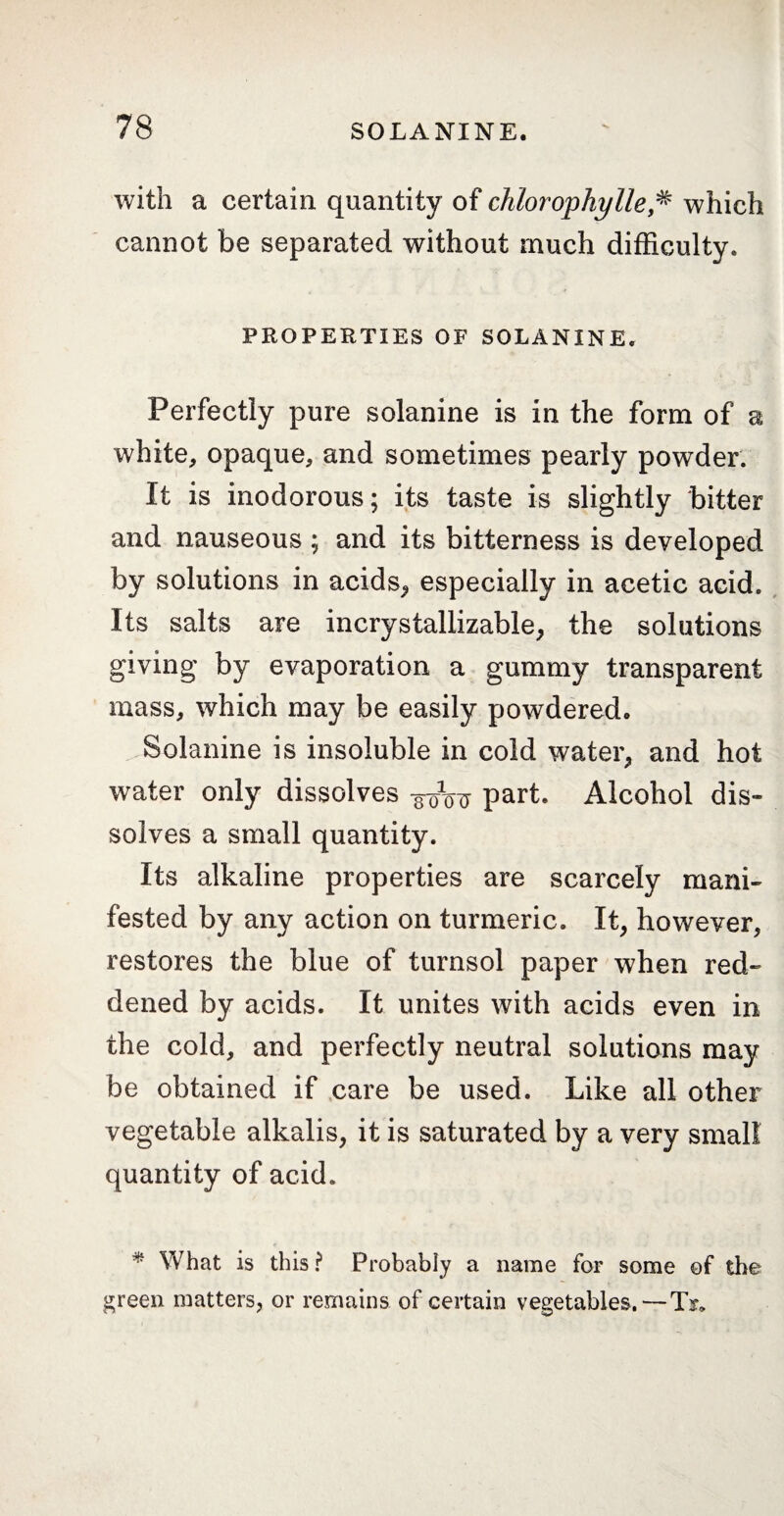 with a certain quantity of chlorophylle* which cannot be separated without much difficulty. PROPERTIES OF SOLANINE. Perfectly pure solanine is in the form of a white, opaque, and sometimes pearly powder. It is inodorous; its taste is slightly bitter and nauseous ; and its bitterness is developed by solutions in acids*, especially in acetic acid. Its salts are incrystallizable, the solutions giving by evaporation a gummy transparent mass, which may be easily powdered. Solanine is insoluble in cold water, and hot water only dissolves scrW part. Alcohol dis¬ solves a small quantity. Its alkaline properties are scarcely mani¬ fested by any action on turmeric. It, however, restores the blue of turnsol paper when red¬ dened by acids. It unites with acids even in the cold, and perfectly neutral solutions may be obtained if care be used. Like all other vegetable alkalis, it is saturated by a very small quantity of acid. # What is this ? Probably a name for some of the green matters, or remains of certain vegetables.— Ts*