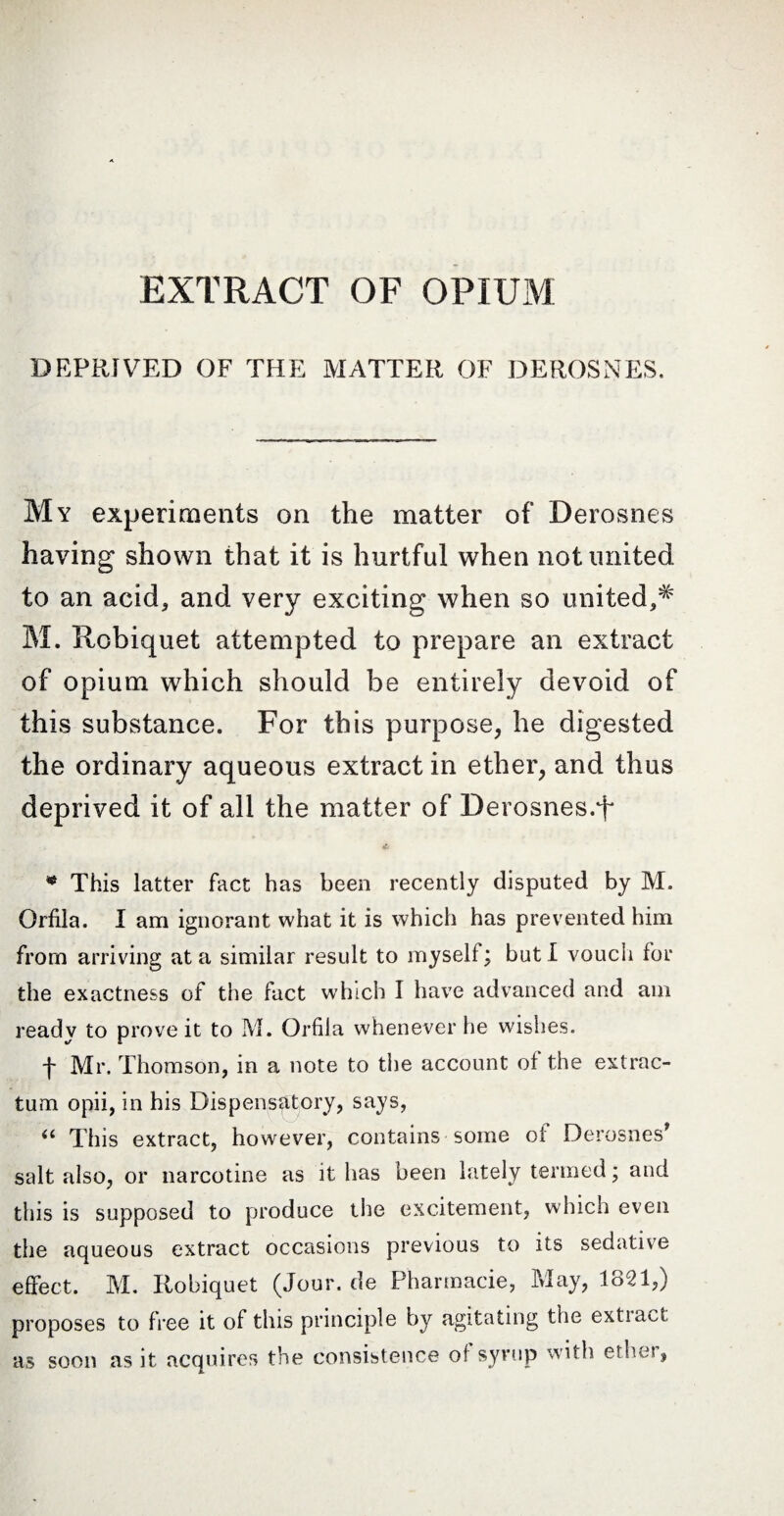 DEPRIVED OF THE MATTER OF DEROSNES. My experiments on the matter of Derosnes having shown that it is hurtful when not united to an acid* and very exciting when so united,# M. Robiquet attempted to prepare an extract of opium which should be entirely devoid of this substance. For this purpose, he digested the ordinary aqueous extract in ether, and thus deprived it of all the matter of Derosnes.'f * This latter fact has been recently disputed by M. Orfila. I am ignorant what it is which has prevented him from arriving at a similar result to myself; but I vouch for the exactness of the fact which I have advanced and am ready to prove it to M. Orfila whenever he wishes. f Mr. Thomson, in a note to the account of the extrac- tum opii, in his Dispensatory, says, (t This extract, however, contains some of Derosnes* salt also, or narcotine as it has been lately termed ; and this is supposed to produce the excitement, which even the aqueous extract occasions previous to its sedative effect. M. Robiquet (Jour, de Pharmacie, May, 1821,) proposes to free it of this principle by agitating the extia'ot as soon as it acquires the consistence of syrup with ether,