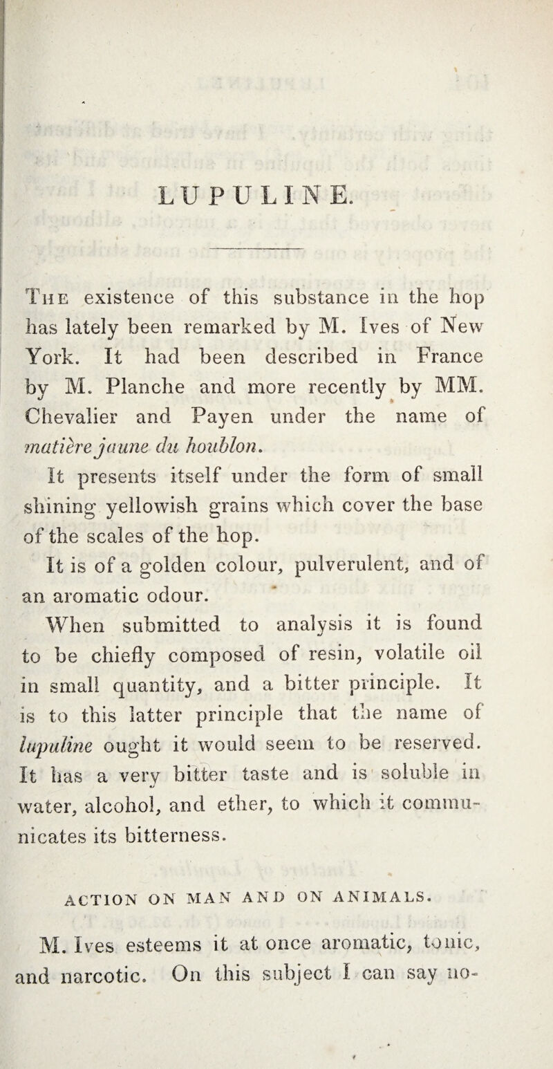 The existence of this substance in the hop has lately been remarked by M. Ives of New York. It had been described in France by M. Planche and more recently by MM. Chevalier and Payen under the name of matière jaune du ho ublon. It presents itself under the form of small shining yellowish grains which cover the base of the scales of the hop. It is of a golden colour, pulverulent, and of an aromatic odour. When submitted to analysis it is found «/ to be chiefly composed of resin, volatile oil in small quantity, and a bitter principle. It is to this latter principle that the name of hqmline ought it would seem to be reserved. It has a very bitter taste and is soluble in mJ water, alcohol, and ether, to which it commu¬ nicates its bitterness. ACTION ON’ MAN AND ON ANIMALS. M. Ives esteems it at once aromatic, tonic, and narcotic. On this subject I can say no-