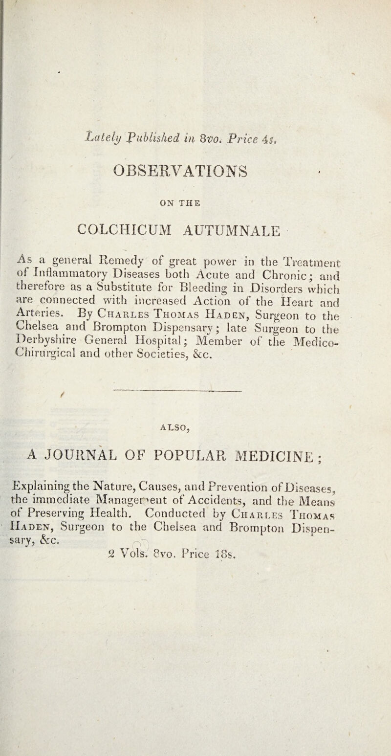 OBSERVATIONS ON THE COLCHICUM AUTUMNALE As a general Remedy of great power in the Treatment of Inflammatory Diseases both Acute and Chronic; and therefore as a Substitute for Bleeding in Disorders which are connected with increased Action of the Heart and Arteries. By Charles Thomas Had en, Surgeon to the Chelsea and Brompton Dispensary; late Surgeon to the Derbyshire General Hospital; Member of the Medico- Chirurgical and other Societies, &c. / ALSO, A JOURNAL OF POPULAR MEDICINE * 9 Explaining the Nature, Causes, and Prevention of Diseases, the immediate Management of Accidents, and the Means of Preserving Health. Conducted by Charles Thomas IIaden, Surgeon to the Chelsea and Brompton Dispen¬ sary, &:c. c2 Vols. 8vo. Price 18s.