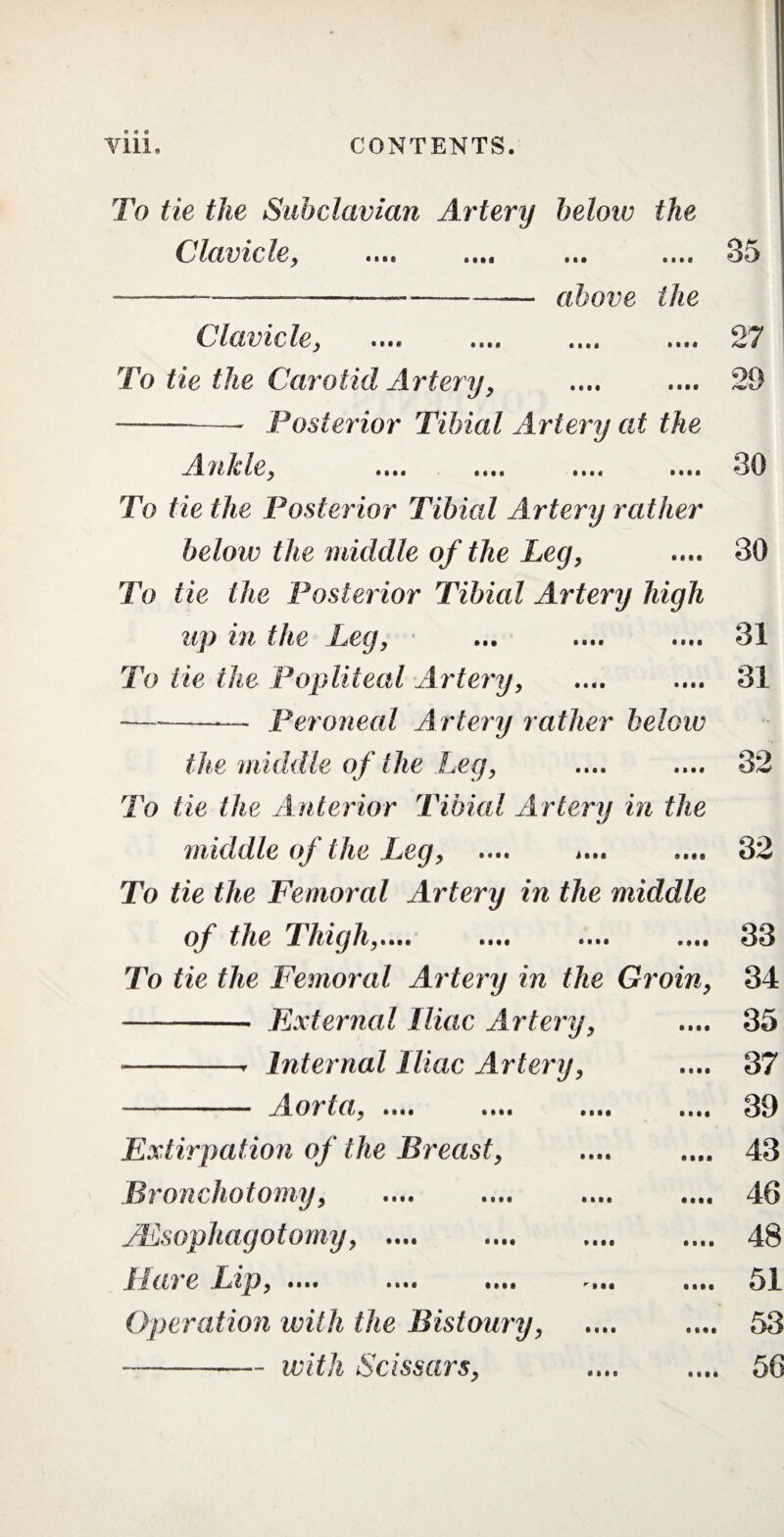 To tie the Subclavian Artery below the Clavicle, 35 above the Clavicle, 27 To tie the Carotid Artery, . -- Posterior Tibial Artery at the OQ J^fi/lcle, ...a To tie the Posterior Tibial Artery rather below the middle of the Leg, To tie the Posterior Tibial Artery high lip ill the Leg, To He the Popliteal Artery, —---— Peroneal Artery rather below 30 30 31 31 the middle of the Leg, To tie the Anterior Tibial Artery in the middle of the Leg, .... i... To tie the Femoral Artery in the middle of the Thigh,..,. 32 32 33 To tie the Femoral Artery in the Groin, 34 External Iliac Artery, Internal Iliac Artery, Aorta, .... • • i • Extirpation of the Breast, Bronchotomy, JEsophagotomy, .... e Inp, .... .... .... Operation with the Bistoury, -with Scissars, 35 37 39 43 46 48 51 53 56