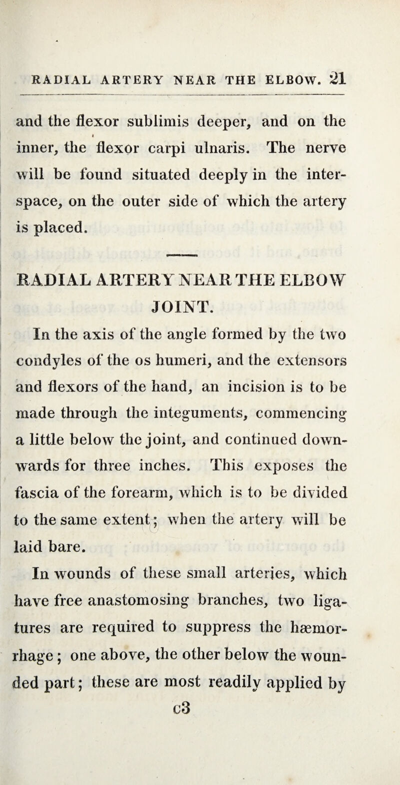and the flexor sublimis deeper, and on the I inner, the flexor carpi ulnaris. The nerve will be found situated deeply in the inter¬ space, on the outer side of which the artery is placed. RADIAL ARTERY NEAR THE ELBO W JOINT. In the axis of the angle formed by the two condyles of the os humeri, and the extensors and flexors of the hand, an incision is to be made through the integuments, commencing a little below the joint, and continued down¬ wards for three inches. This exposes the fascia of the forearm, which is to be divided to the same extent; when the artery will be laid bare. In wounds of these small arteries, which have free anastomosing branches, two liga¬ tures are required to suppress the haemor¬ rhage ; one above, the other below the woun¬ ded part; these are most readily applied by c3