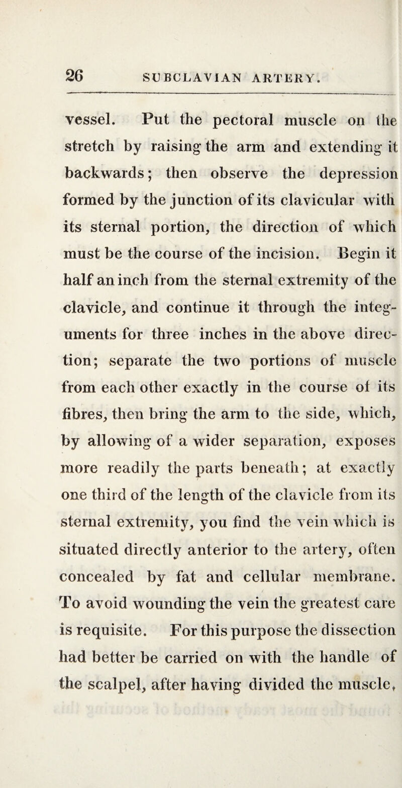 vessel. Put the pectoral muscle on the stretch by raising the arm and extending it backwards; then observe the depression formed by the junction of its clavicular with its sternal portion, the direction of which must be the course of the incision. Begin it half an inch from the sternal extremity of the clavicle, and continue it through the integ¬ uments for three inches in the above direc¬ tion; separate the two portions of muscle from each other exactly in the course of its fibres, then bring the arm to the side, which, by allowing of a wider separation, exposes more readily the parts beneath; at exactly one third of the length of the clavicle from its sternal extremity, you find the vein which is situated directly anterior to the artery, often concealed by fat and cellular membrane. To avoid wounding the vein the greatest care is requisite. For this purpose the dissection had better be carried on with the handle of the scalpel, after having divided the muscle,