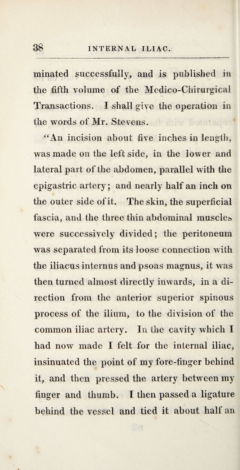 minated successfully, and is published in the fifth volume of the Medico-Chirurgical Transactions. I shall give the operation in the words of Mr. Stevens. ^^An incision about five inches in length, was made on the left side, in the lower and lateral part of the abdomen, parallel with the epigastric artery; and nearly half an inch on the outer side of it. The skin, the superficial fascia, and the three thin abdominal muscles were successively divided; the peritoneum was separated from its loose connection with the iliacus internus and psoas magnus, it was then turned almost directly inwards, in a di¬ rection from the anterior superior spinous process of the ilium, to the division of the common iliac artery. In the cavity which I had now made I felt for the internal iliac, insinuated the point of my fore-finger behind it, and then pressed the artery between my finger and thumb. T then passed a ligature behind the vessel and tied it about half an