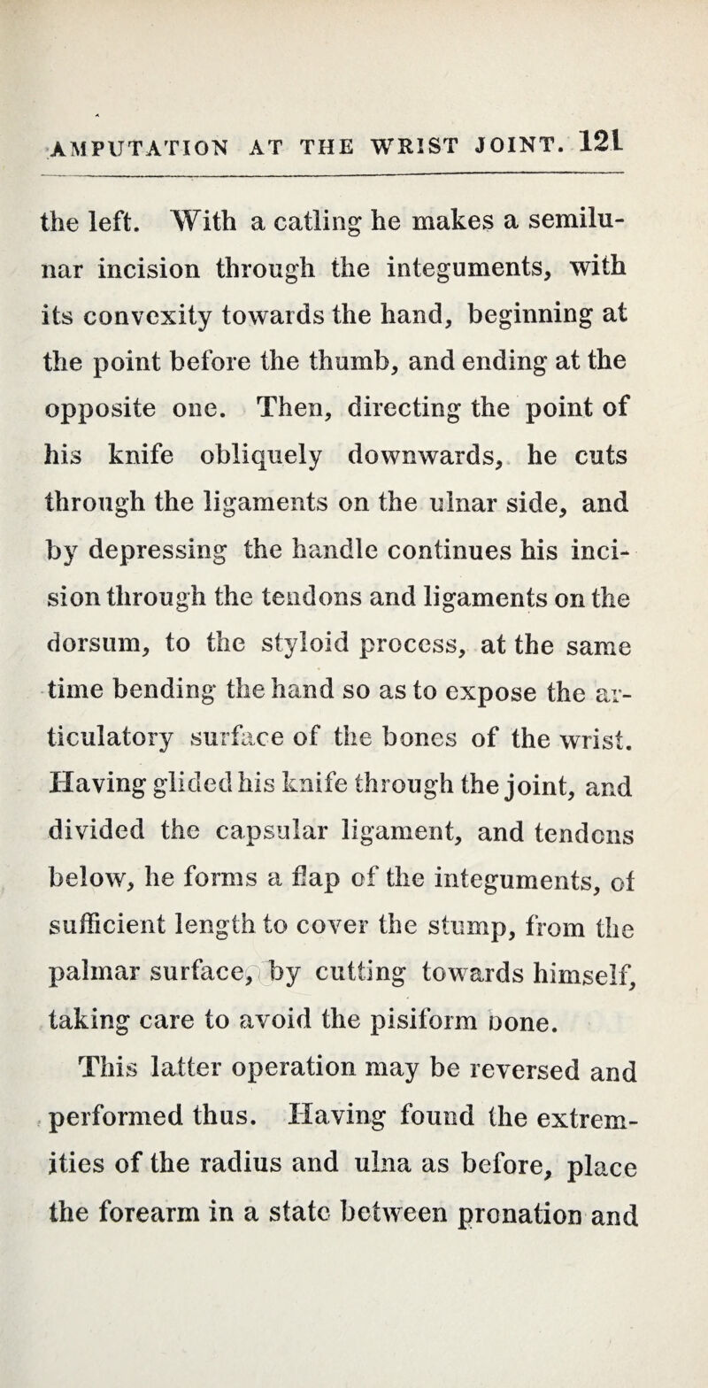 the left. With a catling he makes a semilu¬ nar incision through the integuments, with its convexity towards the hand, beginning at the point before the thumb, and ending at the opposite one. Then, directing the point of his knife obliquely downwards, he cuts through the ligaments on the ulnar side, and by depressing the handle continues his inci¬ sion through the tendons and ligaments on the dorsum, to the styloid process, at the same time bending the hand so as to expose the ar¬ ticulatory surface of the bones of the wrist. Having glided his knife through the joint, and divided the capsular ligament, and tendons below, he forms a flap of the integuments, of sufficient length to cover the stump, from the palmar surface, rby cutting towards himself, taking care to avoid the pisiform Done. This latter operation may be reversed and . performed thus. Having found the extrem¬ ities of the radius and ulna as before, place the forearm in a state between prenation and