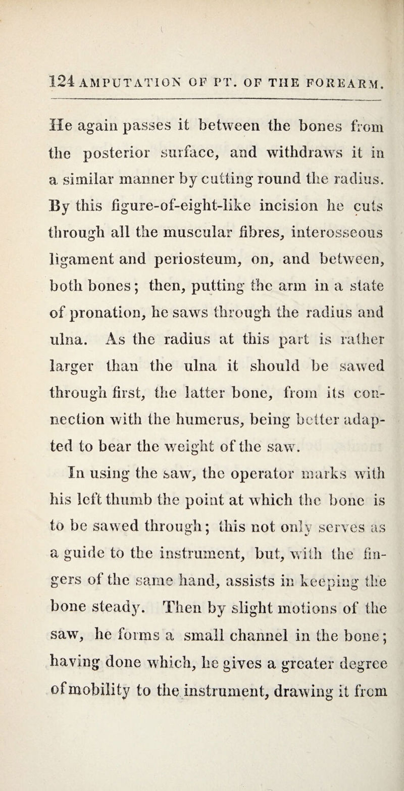 He again passes it between the bones from the posterior surface, and withdraws it in a similar manner by cutting round the radius. By this figure-of-eight-like incision he cuts through all the muscular fibres, interosseous ligament and periosteum, on, and between, both bones; then, putting the arm in a state of pronation, he saws through the radius and ulna. As the radius at this part is rather larger than the ulna it should be sawed through first, the latter bone, from its con¬ nection with the humerus, being belter adap¬ ted to bear the w^eight of the saw. In using the saw, the operator marks with his left thumb the point at which the bone is to be sawed through; this not only serves as a guide to the instrument, but, with the fin¬ gers of the same hand, assists in keeping the bone steady. Then by slight motions of the saw, he forms a small channel in the bone; having done which, he gives a greater degree of mobility to the instrument, drawing it from