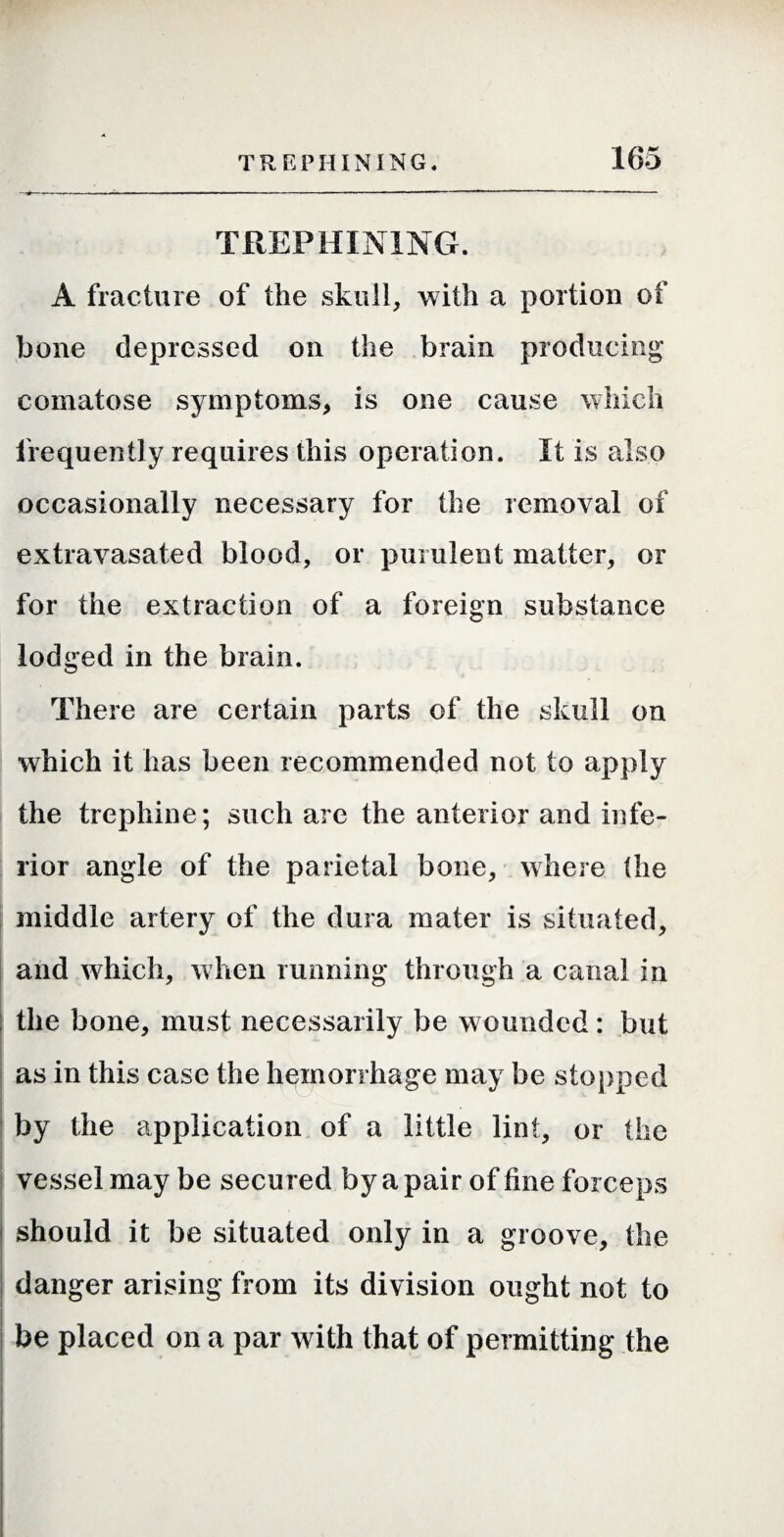 TREPHINING. A fracture of the skull, with a portion of bone depressed on the brain producing comatose symptoms^ is one cause which frequently requires this operation. It is also occasionally necessary for the removal of extravasated blood, or purulent matter, or for the extraction of a foreign substance lodged in the brain. There are certain parts of the skull on which it has been recommended not to apply the trephine; such are the anterior and infe¬ rior angle of the parietal bone, where (he middle artery of the dura mater is situated, I and which, w hen running through a canal in the bone, must necessarily be wounded: but i as in this case the hmnorrhage may be stopped by the application of a little lint, or the I vessel may be secured by a pair of fine forceps I should it be situated only in a groove, the j danger arising from its division ought not to i I be placed on a par with that of permitting the