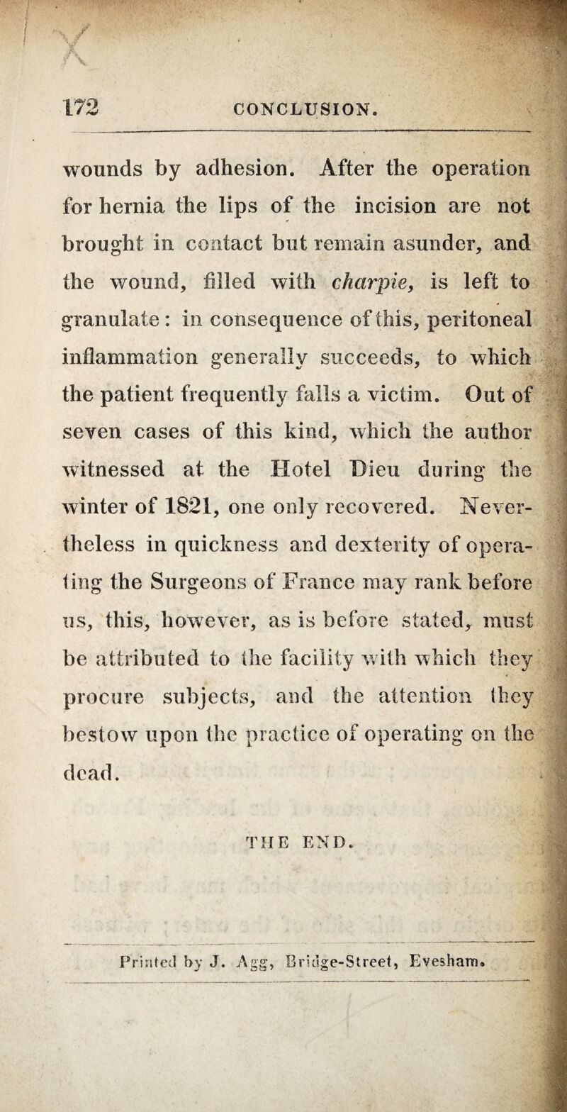 wounds by adhesion. After the operation for hernia the lips of the incision are not brought in contact but remain asunder, and the wound, filled with charpie, is left to granulate : in consequence of this, peritoneal inflammation generally succeeds, to which the patient frequently falls a victim. Out of seven cases of this kind, which the author witnessed at the Hotel Dieu during the i ' ^ P‘ ■'1 winter of 1821, one only recovered. Never¬ theless in quickness and dexterity of opera- ling the Surgeons of France may rank before us, this, however, as is before stated, must j be attributed to (he facility Vvith which they j procure sulijects, and the attention (hey j bestow upon the practice of operating on the dead. I I THE END. J Printed by J. Agg, Bridge-Street, Evesham.