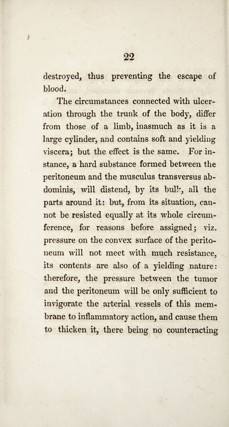 r 22 destroyed, thus preventing the escape of blood. The circumstances connected with ulcer¬ ation through the trunk of the body, differ from those of a limb, inasmuch as it is a large cylinder, and contains soft and yielding viscera; but the effect is the same. For in¬ stance, a hard substance formed between the peritoneum and the musculus transversus ab¬ dominis, will distend, by its bull, all the parts around it: but, from its situation, can¬ not be resisted equally at its whole circum¬ ference, for reasons before assigned; viz. pressure on the convex surface of the perito¬ neum will not meet with much resistance, its contents are also of a yielding nature: therefore, the pressure between the tumor and the peritoneum will be only sufficient to invigorate the arterial vessels of this mem¬ brane to inflammatory action, and cause them to thicken it, there being no counteracting