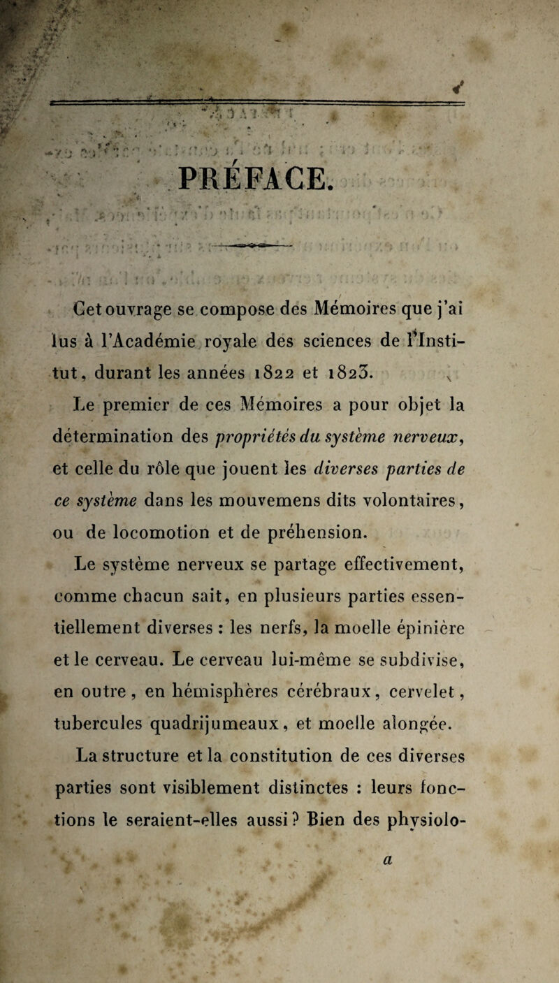 l V ». -# ■.'V* : ».. « . j . i i . i < » -y;j *m. v * / r \ * j / ' * PRÉFACE . i r. < ‘ :■ ■ ■ ■ Cet ouvrage se compose des Mémoires que j’ai lus à l’Académie royale des sciences de Tlnsti- tut, durant les années 1S22 et 1823. x Le premier de ces Mémoires a pour objet la détermination des propriétés du système nerveux, et celle du rôle que jouent les diverses parties de ce système dans les mouvemens dits volontaires, ou de locomotion et de préhension. Le système nerveux se partage effectivement, comme chacun sait, en plusieurs parties essen¬ tiellement diverses : les nerfs, la moelle épinière et le cerveau. Le cerveau lui-même se subdivise, en outre, en hémisphères cérébraux, cervelet, tubercules quadrijumeaux, et moelle alongée. La structure et la constitution de ces diverses parties sont visiblement distinctes : leurs fonc¬ tions le seraient-elles aussi ? Bien des physiolo-