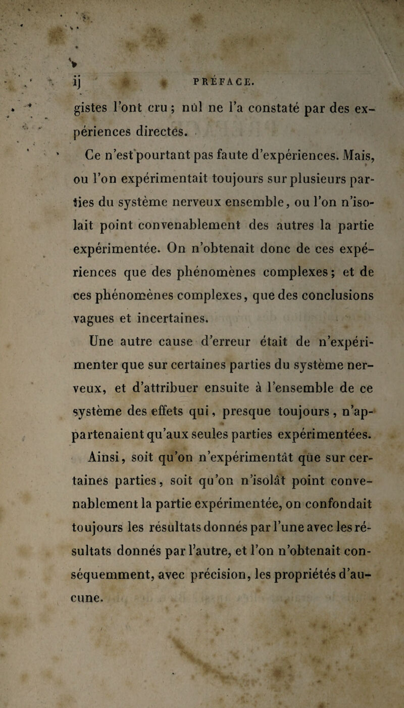 ij r p PRÉFACE. gistes l’ont cru ; nul ne l’a constaté par des ex¬ périences directes. Ce n’est pourtant pas faute d’expériences. Mais, ou l’on expérimentait toujours sur plusieurs par¬ ties du système nerveux ensemble, ou l’on n’iso¬ lait point convenablement des autres la partie expérimentée. On n’obtenait donc de ces expé¬ riences que des phénomènes complexes; et de ces phénomènes complexes, que des conclusions vagues et incertaines. Une autre cause d’erreur était de n’expéri¬ menter que sur certaines parties du système ner¬ veux, et d’attribuer ensuite à l’ensemble de ce système des effets qui, presque toujours , n’ap- partenaient qu’aux seules parties expérimentées. Ainsi, soit qu’on n’expérimentât que sur cer¬ taines parties, soit qu’on n’isolât point conve¬ nablement la partie expérimentée, on confondait toujours les résultats donnés par l’une avec les ré¬ sultats donnés par l’autre, et l’on n’obtenait con¬ séquemment, avec précision, les propriétés d’au¬ cune. /