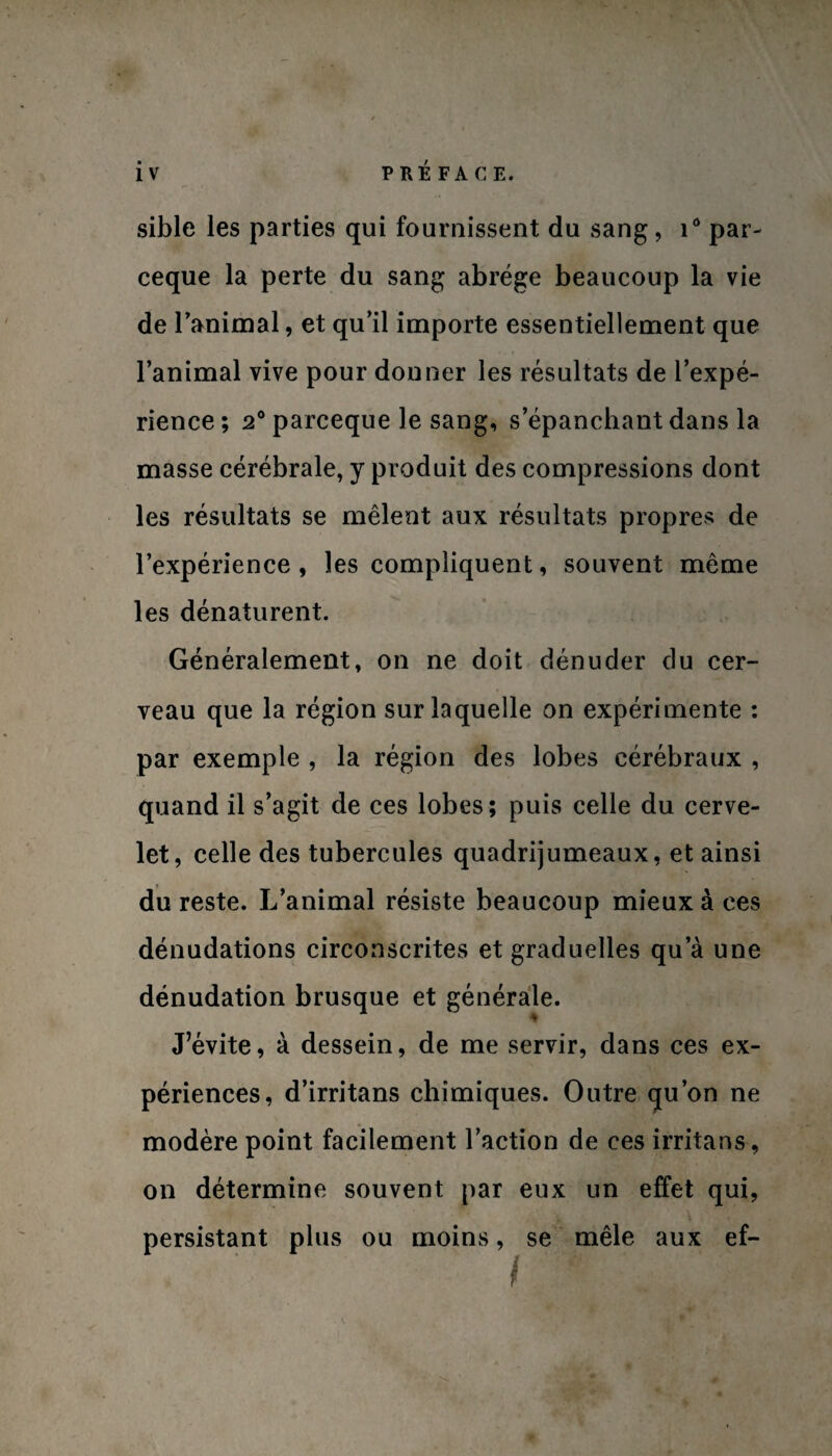 P RÉ FA C E. sible les parties qui fournissent du sang, i° par- ceque la perte du sang abrège beaucoup la vie de Tanimal, et qu’il importe essentiellement que l’animal vive pour donner les résultats de l’expé¬ rience; 2°parcequele sang, s’épanchant dans la masse cérébrale, y produit des compressions dont les résultats se mêlent aux résultats propres de l’expérience, les compliquent, souvent même les dénaturent. Généralement, on ne doit dénuder du cer¬ veau que la région sur laquelle on expérimente : par exemple , la région des lobes cérébraux , quand il s’agit de ces lobes; puis celle du cerve¬ let, celle des tubercules quadrijumeaux, et ainsi du reste. L’animal résiste beaucoup mieux à ces dénudations circonscrites et graduelles qu’à une dénudation brusque et générale. J’évite, à dessein, de me servir, dans ces ex¬ périences, d’irritans chimiques. Outre qu’on ne modère point facilement l’action de ces irritans, on détermine souvent par eux un effet qui, persistant plus ou moins, se mêle aux ef-