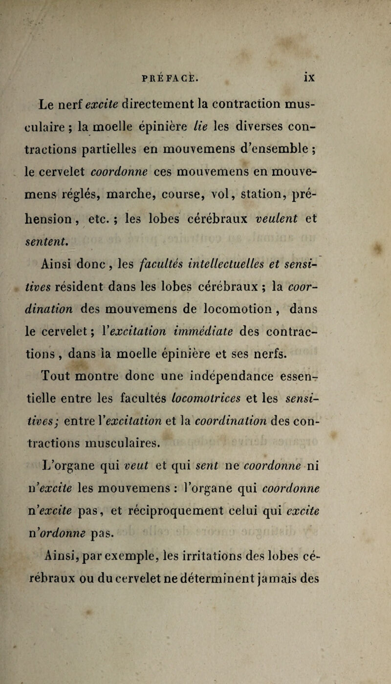 Le nerf excite directement la contraction mus¬ culaire ; la moelle épinière Lie les diverses con¬ tractions partielles en mouvemens d’ensemble ; le cervelet coordonne ces mouvemens en mouve¬ mens réglés, marche, course, vol, station, pré¬ hension , etc. ; les lobes cérébraux veulent et / sentent. Ainsi donc, les facultés intellectuelles et sensi¬ tives résident dans les lobes cérébraux ; la coor¬ dination des mouvemens de locomotion , dans le cervelet ; Y excitation immédiate des contrac¬ tions , dans la moelle épinière et ses nerfs. Tout montre donc une indépendance essen¬ tielle entre les facultés locomotrices et les sensi¬ tives; entre Y excitation et la coordination des con¬ tractions musculaires. L’organe qui veut et qui sent ne coordonne ni \Yexcite les mouvemens : l’organe qui coordonne n'excite pas, et réciproquement celui qui excite n ordonne pas. Ainsi, par exemple, les irritations des lobes cé¬ rébraux ou du cervelet ne déterminent jamais des