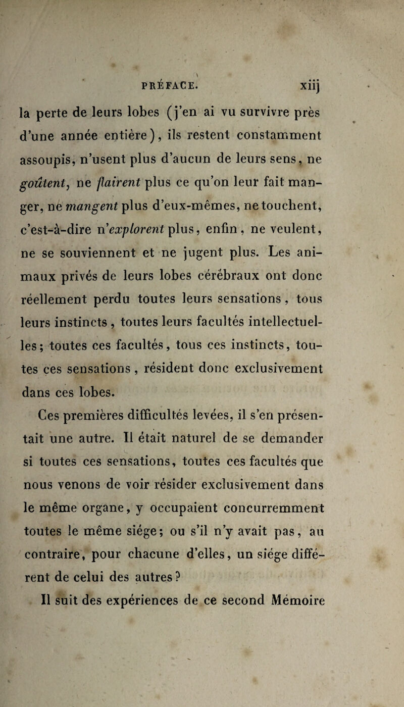 • • • Xllj la perte de leurs lobes (j’en ai vu survivre près d’une année entière), ils restent constamment assoupis, n’usent plus d’aucun de leurs sens, ne goûtent, ne flairent plus ce qu’on leur fait man¬ ger, ne mangent plus d’eux-mêmes, ne touchent, c’est-à-dire ri explorent plus, enfin, ne veulent, ne se souviennent et ne jugent plus. Les ani¬ maux privés de leurs lobes cérébraux ont donc réellement perdu toutes leurs sensations, tous leurs instincts , toutes leurs facultés intellectuel¬ les; toutes ces facultés, tous ces instincts, tou¬ tes ces sensations, résident donc exclusivement dans ces lobes. Ces premières difficultés levées, il s’en présen¬ tait une autre. Il était naturel de se demander si toutes ces sensations, toutes ces facultés que nous venons de voir résider exclusivement dans le même organe, y occupaient concurremment toutes le même siège; ou s’il n’y avait pas, au contraire, pour chacune d’elles, un siège diffé¬ rent de celui des autres ? Il suit des expériences de ce second Mémoire