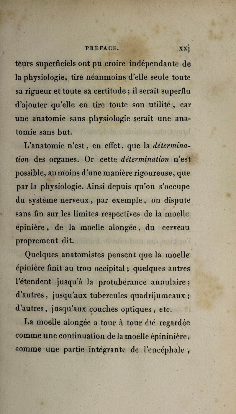 teurs superficiels ont pu croire indépendante de la physiologie, tire néanmoins d’elle seule toute sa rigueur et toute sa certitude ; il serait superflu d’ajouter qu’elle en tire toute son utilité , car une anatomie sans physiologie serait une ana¬ tomie sans but. L’anatomie n’est, en effet, que la détermina- tion des organes. Or cette détermination n’est possible, au moins d’une manière rigoureuse, que parla physiologie. Ainsi depuis qu’on s’occupe du système nerveux, par exemple, on dispute sans fin sur les limites respectives de la moelle épinière, de la moelle alongée, du cerveau proprement dit. Quelques anatomistes pensent que la moelle épinière finit au trou occipital ; quelques autres l’étendent jusqu’à la protubérance annulaire; d’autres, jusqu’aux tubercules quadrijumeaux; d’autres, jusqu’aux couches optiques, etc. La moelle alongée a tour à tour été regardée comme une continuation de la moelle épininière* comme une partie intégrante de l’encéphale ,