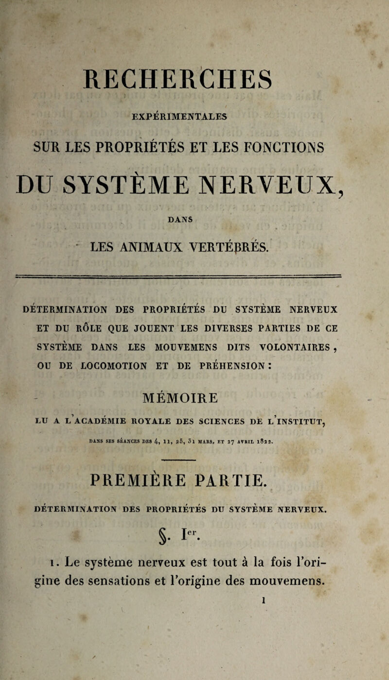 RECHERCHES EXPÉRIMENTALES SUR LES PROPRIÉTÉS ET LES FONCTIONS DU SYSTÈME NERVEUX, DANS ' *• ■ n * LES ANIMAUX VERTÉBRÉS. DÉTERMINATION DES PROPRIETES DU SYSTÈME NERVEUX ET DU RÔLE QUE JOUENT LES DIVERSES PARTIES DE CE SYSTÈME DANS LES MOUVEMENS DITS VOLONTAIRES , OU DE LOCOMOTION ET DE PRÉHENSION : MÉMOIRE LU A L’ACADÉMIE ROYALE DES SCIENCES DE LINSTITUT, DANS SIS SÉANCES DES 4, 11, 25, 3l MARS, ET Î’J AVRIL l82 2. PREMIÈRE PARTIE. DÉTERMINATION DES PROPRIÉTÉS DU SYSTÈME NERVEUX. S- Ie- î. Le système nerveux est tout à la fois l’ori¬ gine des sensations et l’origine des mouvemens. î