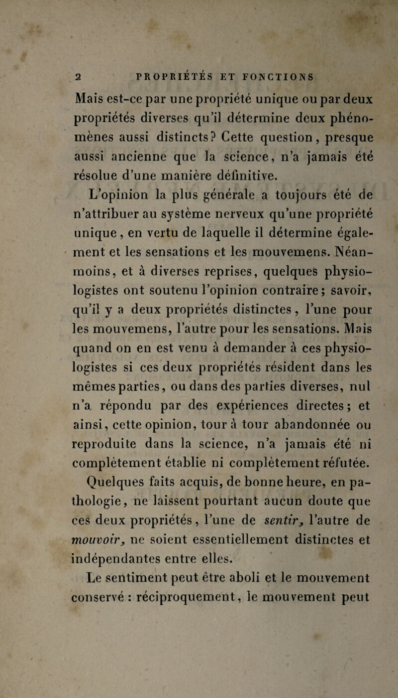 Mais est-ce par une propriété unique ou par deux propriétés diverses qu’il détermine deux phéno¬ mènes aussi distincts? Cette question, presque aussi ancienne que la science, n’a jamais été résolue d’une manière définitive. L’opinion la plus générale a toujours été de n’attribuer au système nerveux qu’une propriété unique, en vertu de laquelle il détermine égale¬ ment et les sensations et les mouvemens. Néan¬ moins, et à diverses reprises, quelques physio¬ logistes ont soutenu l’opinion contraire; savoir, qu’il y a deux propriétés distinctes , l’une pour les mouvemens, l’autre pour les sensations. Mais quand on en est venu à demander à ces physio¬ logistes si ces deux propriétés résident dans les mêmes parties, ou dans des parties diverses, nul n’a répondu par des expériences directes; et ainsi, cette opinion, tour à tour abandonnée ou reproduite dans la science, n’a jamais e'té ni complètement établie ni complètement réfutée. Quelques faits acquis, de bonne heure, en pa¬ thologie, ne laissent pourtant aucun doute que ces deux propriétés, l’une de sentir, l’autre de mouvoir, ne soient essentiellement distinctes et indépendantes entre elles. Le sentiment peut être aboli et le mouvement conservé : réciproquement, le mouvement peut