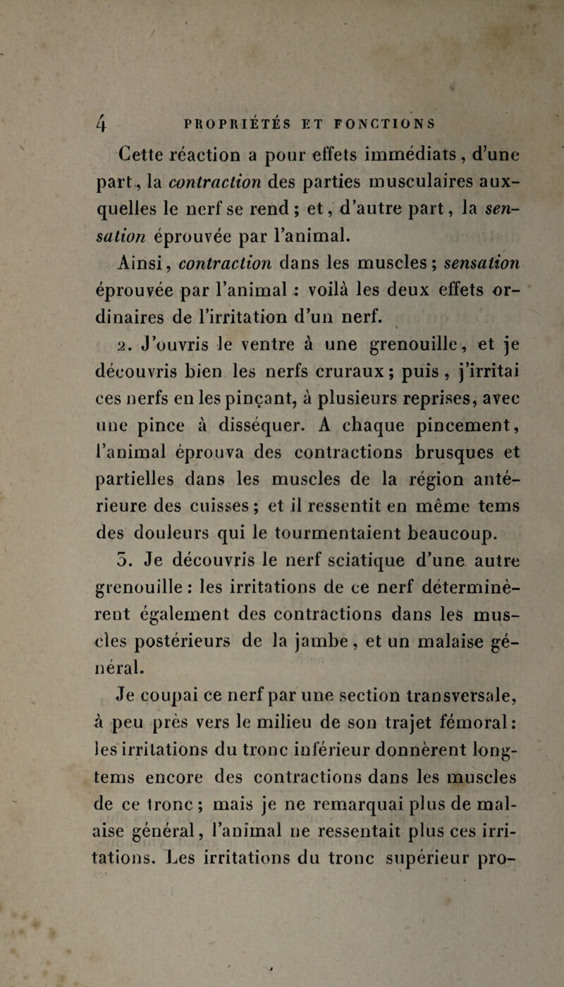 Cette réaction a pour effets immédiats, d’une part , la contraction des parties musculaires aux¬ quelles le nerf se rend ; et, d’autre part, la sen- sation éprouvée par l’animal. Ainsi, contraction dans les muscles; sensation éprouvée par l’animal : voilà les deux effets or¬ dinaires de l’irritation d’un nerf. » 2. J’ouvris le ventre à une grenouille, et je découvris bien les nerfs cruraux ; puis , j’irritai ces nerfs en les pinçant, à plusieurs reprises, avec une pince à disséquer. A chaque pincement, l’animal éprouva des contractions brusques et partielles dans les muscles de la région anté¬ rieure des cuisses ; et il ressentit en même tems des douleurs qui le tourmentaient beaucoup. 5. Je découvris le nerf sciatique d’une autre grenouille : les irritations de ce nerf déterminè¬ rent également des contractions dans les mus¬ cles postérieurs de la jambe, et un malaise gé¬ néral. Je coupai ce nerf par une section transversale, à peu près vers le milieu de son trajet fémoral: les irritations du tronc inférieur donnèrent long- tems encore des contractions dans les muscles de ce tronc ; mais je ne remarquai plus de mal¬ aise général, l’animal ne ressentait plus ces irri¬ tations. Les irritations du tronc supérieur pro-