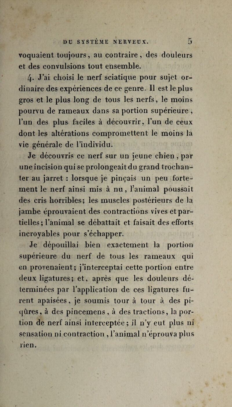 DU SYSTEME NERVEUX. 5 voquaient toujours, au contraire, des douleurs et des convulsions tout ensemble. 4- J’ai choisi le nerf sciatique pour sujet or¬ dinaire des expériences de ce genre. Il est le plus gros et le plus long de tous les nerfs, le moins pourvu de rameaux dans sa portion supérieure , l’un des plus faciles à découvrir, l’un de ceux dont les altérations compromettent le moins la vie générale de l’individu. Je découvris ce nerf sur un jeune chien , par une incision qui se prolongeait du grand trochan¬ ter au jarret : lorsque je pinçais un peu forte¬ ment le nerf ainsi mis à nu, l’animal poussait des cris horribles; les muscles postérieurs de la jambe éprouvaient des contractions vives et par¬ tielles; l’animal se débattait et faisait des efforts incroyables pour s’échapper. Je dépouillai bien exactement la portion supérieure du nerf de tous les rameaux qui en provenaient; j’interceptai cette portion entre deux ligatures; et, après que les douleurs dé¬ terminées par l’application de ces ligatures fu¬ rent apaisées, je soumis tour à tour à des pi¬ qûres, à des pincemens , à des tractions, la por¬ tion de nerf ainsi interceptée; il n’y eut plus ni sensation ni contraction , l’animal n’éprouva plus rien.