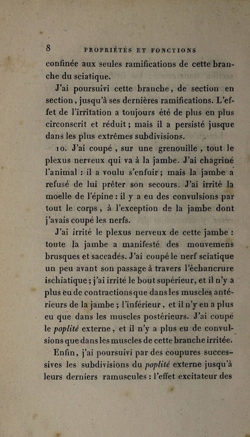 confinée aux seules ramifications de cette bran¬ che du sciatique. J’ai poursuivi cette branche, de section en section, jusqu a ses dernières ramifications. L’ef¬ fet de l’irritation a toujours été de plus en plus circonscrit et réduit; mais il a persisté jusque dans les plus extrêmes subdivisions. 10. J’ai coupé , sur une grenouille , tout le plexus nerveux qui va à la jambe. J’ai chagriné 4 l’animal : il a voulu s’enfuir ; mais la jambe a refusé de lui prêter son secours. J’ai irrité la moelle de l’épine : il y a eu des convulsions par tout le corps , à l’exception de la jambe dont j’avais coupé les nerfs. J’ai irrité le plexus nerveux de cette jambe : toute la jambe a manifesté des mouvemens brusques et saccadés. J’ai coupé le nerf sciatique un peu avant son passage à travers l’échancrure ischiatique ; j’ai irrité le bout supérieur, et il n’y a plus eu de contractions que dans les muscles anté¬ rieurs de la jambe ; l’inférieur, et il n’y en a plus eu que dans les muscles postérieurs. J’ai coupé le poplité externe, et il n’y a plus eu de convul¬ sions que dans les muscles de cette branche irritée. Enfin, j’ai poursuivi par des coupures succes¬ sives les subdivisions du poplité externe jusqu’à leurs derniers ramuscules : l’effet excitateur des