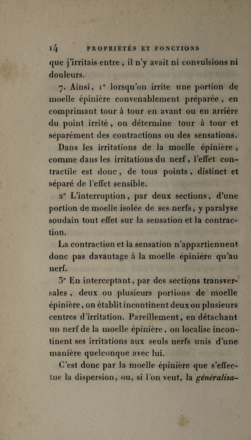 PROPRIÉTÉS ET FONCTIONS que j’irritais entre, il n’y avait ni convulsions ni douleurs. 7. Ainsi, i° lorsqu’on irrite une portion de moelle épinière convenablement préparée , en comprimant tour à tour en avant ou en arrière du point irrité , on détermine tour à tour et séparément des contractions ou des sensations. Dans les irritations de la moelle épinière , comme dans les irritations du nerf, l’effet con¬ tractile est donc , de tous points , distinct et séparé de l’effet sensible. 20 L’interruption, par deux sections, d’une portion de moelle isolée de ses nerfs, y paralyse soudain tout effet sur la sensation et la contrac¬ tion. La contraction et la sensation n’appartiennent donc pas davantage à la moelle épinière qu’au nerf. 3° En interceptant, par des sections transver¬ sales , deux ou plusieurs porlions de moelle épinière, on établit incontinent deux ou plusieurs centres d’irritation. Pareillement, en détachant un nerf de la moelle épinière, on localise incon¬ tinent ses irritations aux seuls nerfs unis d’une manière quelconque avec lui. C’est donc par la moelle épinière que s’effec¬ tue la dispersion, ou, si l’on veut, la généralisa- 1