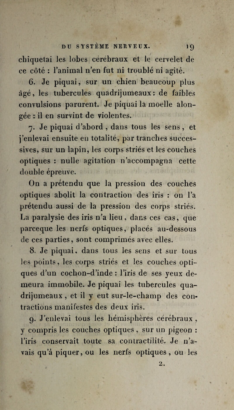 DU SYSTÈME NERVEUX. 19 / cbiquetai les lobes cérébraux et le cervelet de ce côté : l’animal n’en fut ni troublé ni agité. 6. Je piquai, sur un cbien beaucoup plus âgé, les tubercules quadrijumeaux: de faibles convulsions parurent. Je piquai la moelle alon- gée : il en survint de violentes. 7. Je piquai d’abord , dans tous les sens, et j’enlevai ensuite eu totalité, par tranches succes¬ sives, sur un lapin, les corps striés et les couches optiques : nulle agitation n’accompagna cette double épreuve. On a prétendu que la pression des couches optiques abolit la contraction des iris : on l’a prétendu aussi de la pression des corps striés. La paralysie des iris n’a lieu , dans ces cas, que parceque les nerfs optiques, placés au-dessous de ces parties, sont comprimés avec elles. 8. Je piquai, dans tous les sens et sur tous les points, les corps striés et les couches opti¬ ques d’un cochon-d’inde : l’iris de ses yeux de¬ meura immobile. Je piquai les tubercules qua¬ drijumeaux , et il y eut sur-le-champ des con¬ tractions manifestes des deux iris. 9. J’enlevai tous les hémisphères cérébraux , y compris les couches optiques , sur un pigeon : l’iris conservait toute sa contractilité. Je n’a¬ vais qu’à piquer, ou les nerfs optiques, ou les 2.