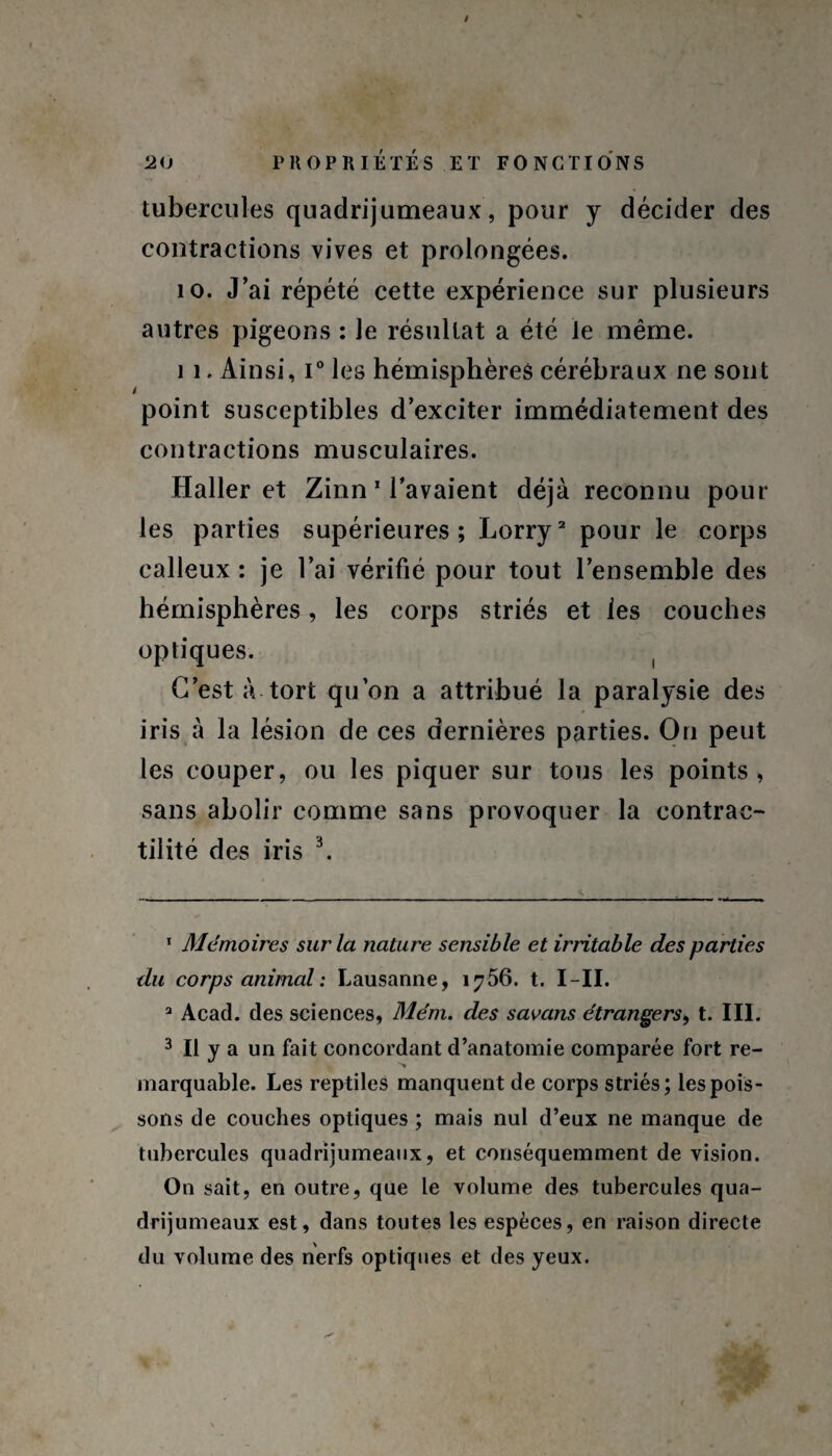 / 20 PROPRIÉTÉS ET FONCTIONS tubercules quadrijumeaux, pour y décider des contractions vives et prolongées. 10. J’ai répété cette expérience sur plusieurs autres pigeons : le résultat a été le même. 11. Ainsi, i° les hémisphères cérébraux ne sont point susceptibles d’exciter immédiatement des contractions musculaires. Haller et Zinn 1 l’avaient déjà reconnu pour les parties supérieures; Lorry2 pour le corps calleux : je l’ai vérifié pour tout l’ensemble des hémisphères, les corps striés et les couches optiques. ! C’est à tort qu’on a attribué la paralysie des iris à la lésion de ces dernières parties. On peut les couper, ou les piquer sur tous les points , sans abolir comme sans provoquer la contrac¬ tilité des iris 3. 1 Mémoires sur la nature sensible et irritable des parties du corps animal : Lausanne, 1756. t. I-II. 3 Acad, des sciences, Mém. des savans étrangers, t. III. 3 II y a un fait concordant d’anatomie comparée fort re¬ marquable. Les reptiles manquent de corps striés; les pois¬ sons de couches optiques ; mais nul d’eux ne manque de tubercules quadrijumeaux, et conséquemment de vision. On sait, en outre, que le volume des tubercules qua¬ drijumeaux est, dans toutes les espèces, en raison directe du volume des nerfs optiques et des yeux.