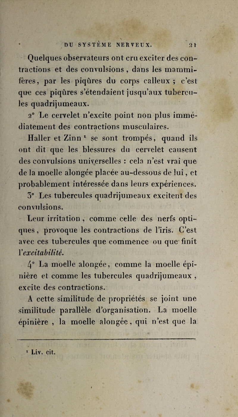 Quelques observateurs ont cru exciter des con¬ tractions et des convulsions , dans les mammi¬ fères, par les piqûres du corps calleux ; c’est que ces piqûres s’étendaient jusqu’aux tubercu¬ les quadrijumeaux. 2° Le cervelet n’excite point non plus immé¬ diatement des contractions musculaires. Haller et Zinn 1 se sont trompés, quand ils ont dit que les blessures du cervelet causent des convulsions universelles : cela n’est vrai que de la moelle alongée placée au-dessous de lui, et probablement intéressée dans leurs expériences. 5° Les tubercules quadrijumeaux excitent des convulsions. Leur irritation , comme celle des nerfs opti¬ ques , provoque les contractions de l’iris. C’est avec ces tubercules que commence ou que finit Y excitabilité. 4° La moelle alongée, comme la moelle épi¬ nière et comme les tubercules quadrijumeaux , excite des contractions. A cette similitude de propriétés se joint une similitude parallèle d’organisation. La moelle épinière , la moelle alongée, qui n’est que la 1 Liv. cit.