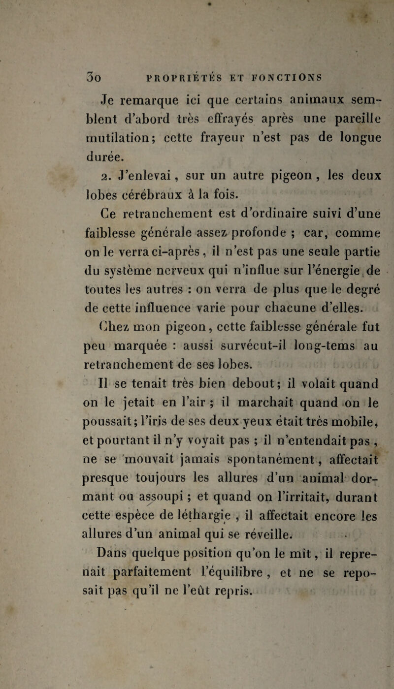 Je remarque ici que certains animaux sem¬ blent d’abord très effrayés après une pareille mutilation; cette frayeur n’est pas de longue durée. 2. J’enlevai, sur un autre pigeon, les deux lobes cérébraux à la fois. Ce retranchement est d’ordinaire suivi d’une faiblesse générale assez profonde ; car, comme on le verra ci-après , il n’est pas une seule partie du système nerveux qui n’influe sur l’énergie de toutes les autres : on verra de plus que le degré de cette influence varie pour chacune d’elles. Chez mon pigeon, cette faiblesse générale fut peu marquée : aussi survécut-il long-tems au retranchement de ses lobes. Il se tenait très bien debout; il volait quand on le jetait en l’air ; il marchait quand on le poussait ; l’iris de ses deux yeux était très mobile , et pourtant il n’y voyait pas ; il n’entendait pas , ne se mouvait jamais spontanément, affectait presque toujours les allures d’un animal dor¬ mant ou assoupi ; et quand on l’irritait, durant cette espèce de léthargie , il affectait encore les allures d’un animal qui se réveille. Dans quelque position qu’on le mît, il repre¬ nait parfaitement l’équilibre , et ne se repo¬ sait pas qu’il ne l’eût repris.