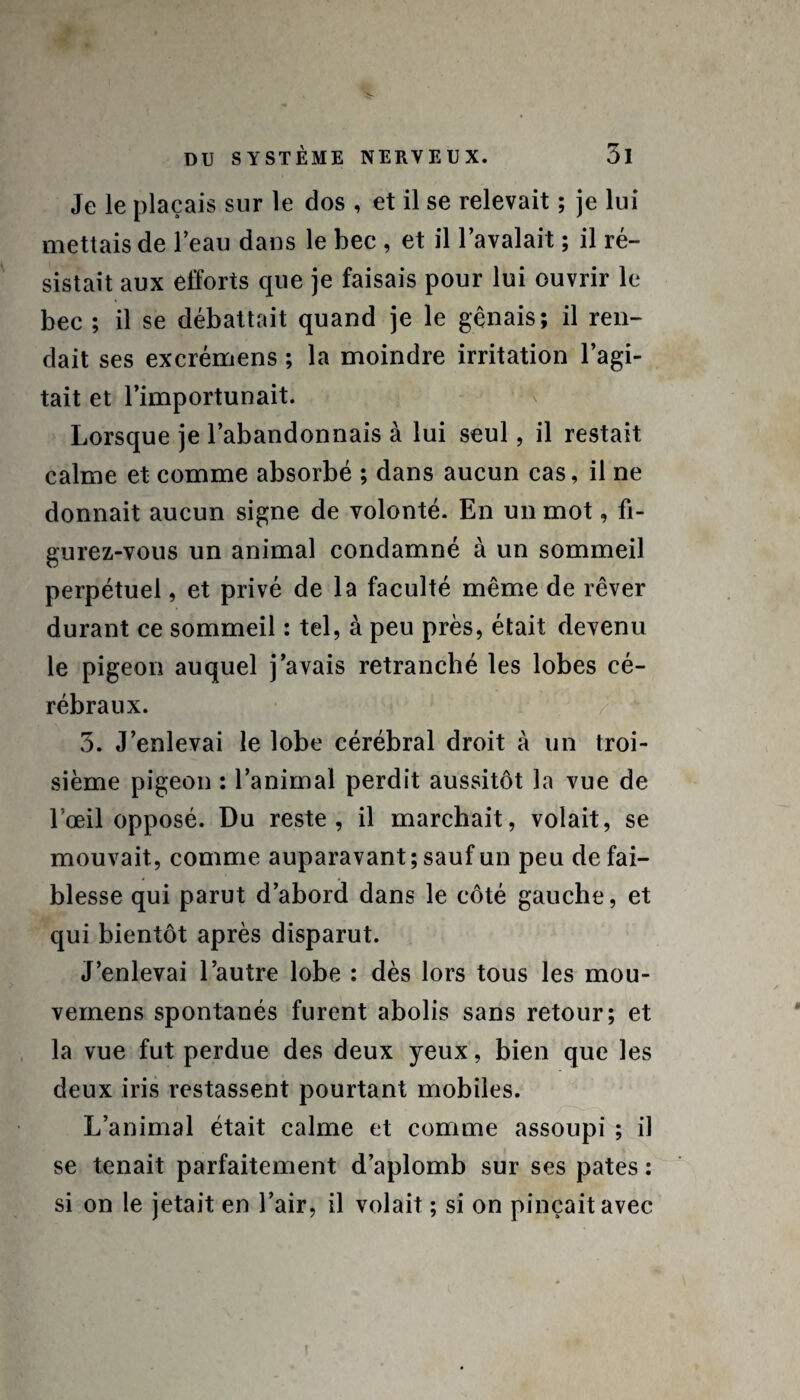 Je le plaçais sur le dos , et il se relevait ; je lui mettais de l’eau dans le bec , et il l’avalait ; il ré¬ sistait aux efforts que je faisais pour lui ouvrir le bec ; il se débattait quand je le gênais; il ren¬ dait ses excrémens ; la moindre irritation l’agi¬ tait et l’importunait. Lorsque je l’abandonnais à lui seul, il restait calme et comme absorbé ; dans aucun cas, il ne donnait aucun signe de volonté. En un mot, fi¬ gurez-vous un animal condamné à un sommeil perpétuel, et privé de la faculté même de rêver durant ce sommeil : tel, à peu près, était devenu le pigeon auquel j’avais retranché les lobes cé¬ rébraux. 3. J’enlevai le lobe cérébral droit à un troi¬ sième pigeon : l’animal perdit aussitôt la vue de l'œil opposé. Du reste, il marchait, volait, se mouvait, comme auparavant ; sauf un peu de fai¬ blesse qui parut d’abord dans le côté gauche, et qui bientôt après disparut. J’enlevai l’autre lobe : dès lors tous les mou- vernens spontanés furent abolis sans retour; et la vue fut perdue des deux yeux, bien que les deux iris restassent pourtant mobiles. L’animal était calme et comme assoupi ; il se tenait parfaitement d’aplomb sur ses pâtes : si on le jetait en l’air, il volait ; si on pinçait avec t