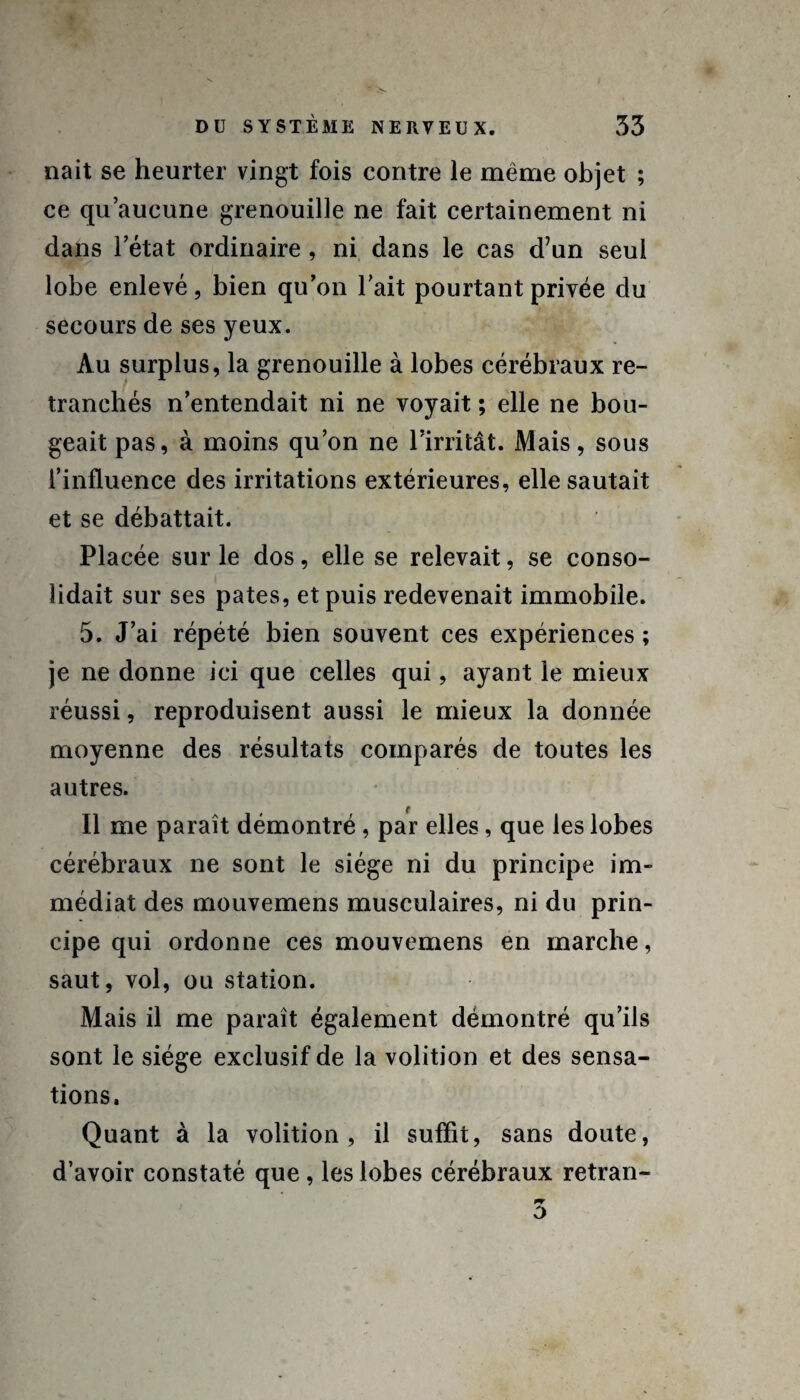 nait se heurter vingt fois contre le même objet ; ce qu’aucune grenouille ne fait certainement ni dans l’état ordinaire, ni dans le cas d7un seul lobe enlevé, bien qu’on l’ait pourtant privée du secours de ses yeux. Au surplus, la grenouille à lobes cérébraux re¬ tranchés n’entendait ni ne voyait ; elle ne bou¬ geait pas, à moins qu’on ne l’irritât. Mais, sous l’influence des irritations extérieures, elle sautait et se débattait. Placée sur le dos, elle se relevait, se conso¬ lidait sur ses pâtes, et puis redevenait immobile. 5. J’ai répété bien souvent ces expériences ; je ne donne ici que celles qui, ayant le mieux réussi, reproduisent aussi le mieux la donnée moyenne des résultats comparés de toutes les autres. Il me paraît démontré, par elles, que les lobes cérébraux ne sont le siège ni du principe im¬ médiat des mouvemens musculaires, ni du prin¬ cipe qui ordonne ces mouvemens en marche, saut, vol, ou station. Mais il me paraît également démontré qu’ils sont le siège exclusif de la volition et des sensa¬ tions. Quant à la volition, il suffit, sans doute, d’avoir constaté que, les lobes cérébraux retran-