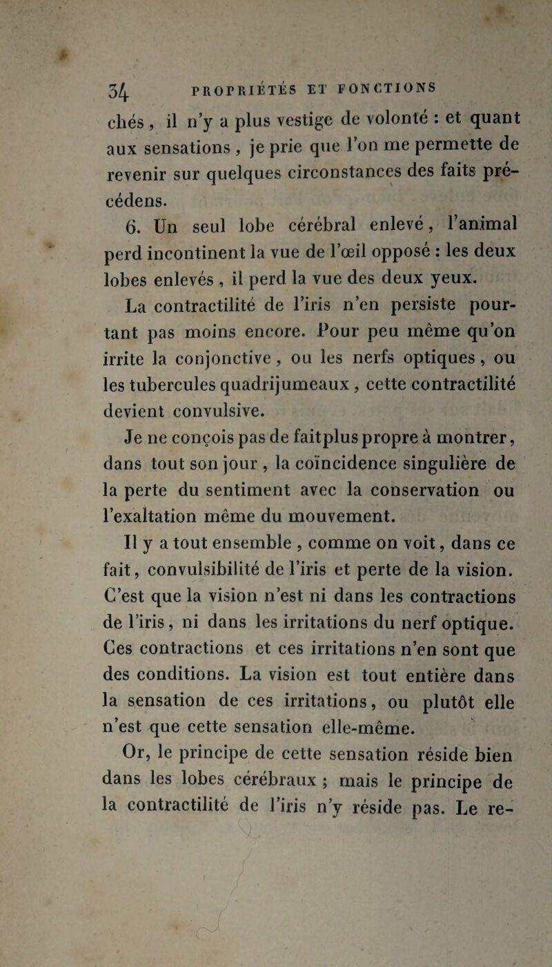 cliés , il n’y a plus vestige de volonté : et quant aux sensations , je prie que l’on me permette de revenir sur quelques circonstances des faits pré- cédens. 6. Un seul lobe cérébral enlevé, l'animal perd incontinent la vue de l’œil opposé : les deux lobes enlevés , il perd la vue des deux yeux. La contractilité de l’iris n’en persiste pour¬ tant pas moins encore. Pour peu même qu’on irrite la conjonctive, ou les nerfs optiques, ou les tubercules quadrijumeaux , cette contractilité devient convulsive. Je ne conçois pas de faitplus propre à montrer, dans tout son jour , la coïncidence singulière de la perte du sentiment avec la conservation ou l’exaltation même du mouvement. Il y a tout ensemble , comme on voit, dans ce fait, convulsibilité de l’iris et perte de la vision. C’est que la vision n’est ni dans les contractions de l’iris, ni dans les irritations du nerf optique. Ces contractions et ces irritations n’en sont que des conditions. La vision est tout entière dans la sensation de ces irritations, ou plutôt elle n’est que cette sensation elle-même. Or, le principe de cette sensation réside bien dans les lobes cérébraux ; mais le principe de la contractilité de l’iris n’y réside pas. Le re- . v <nl . r