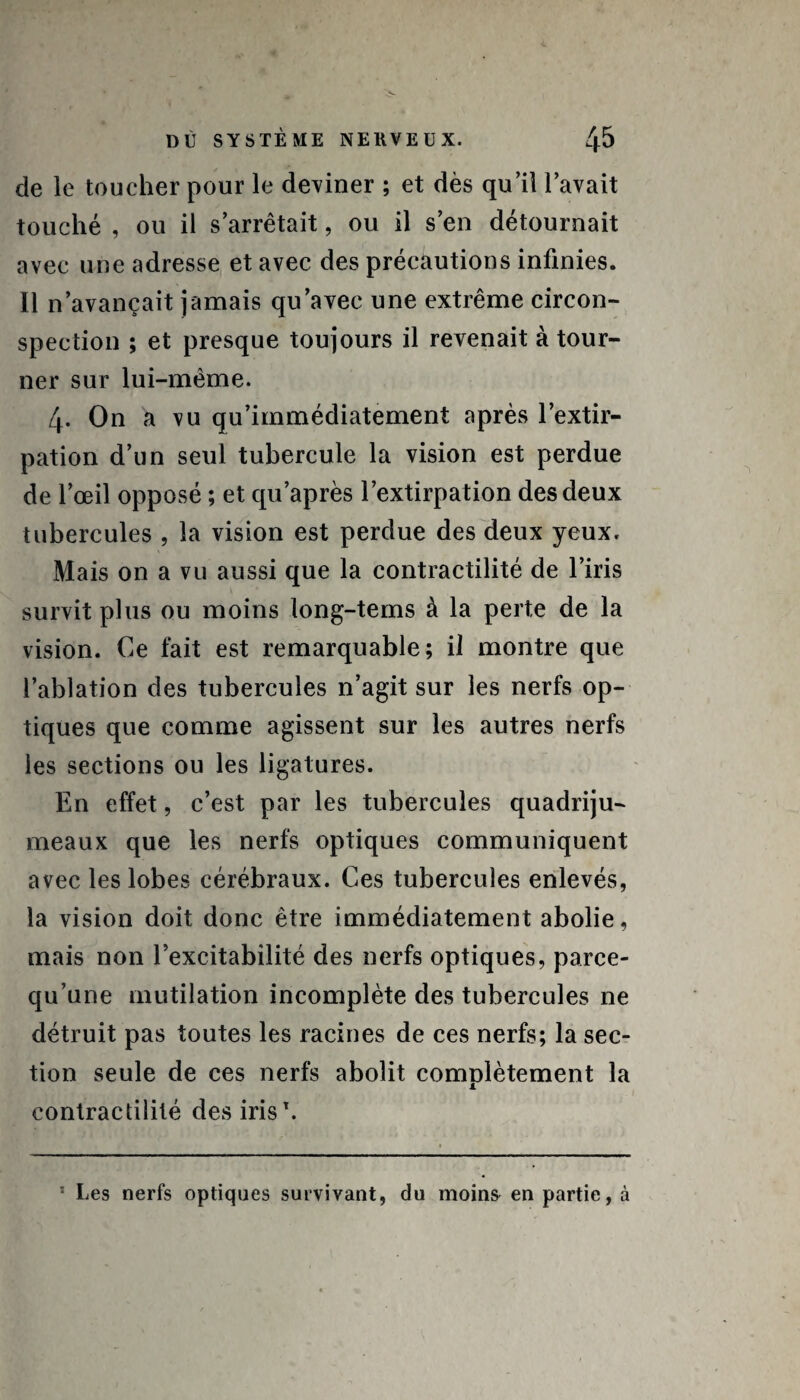 de le toucher pour le deviner ; et dès qu’il l’avait touché , ou il s’arrêtait, ou il s’en détournait avec une adresse et avec des précautions infinies. Il n’avançait jamais qu’avec une extrême circon¬ spection ; et presque toujours il revenait à tour¬ ner sur lui-même. 4- On a vu qu’immédiatement après l’extir¬ pation d’un seul tubercule la vision est perdue de l’œil opposé ; et qu’après l’extirpation des deux tubercules , la vision est perdue des deux yeux. Mais on a vu aussi que la contractilité de l’iris survit plus ou moins long-tems à la perte de la vision. Ce fait est remarquable; il montre que l’ablation des tubercules 11’agit sur les nerfs op¬ tiques que comme agissent sur les autres nerfs les sections ou les ligatures. En effet, c’est par les tubercules quadriju¬ meaux que les nerfs optiques communiquent avec les lobes cérébraux. Ces tubercules enlevés, la vision doit donc être immédiatement abolie, mais non l’excitabilité des nerfs optiques, parce- qu’une mutilation incomplète des tubercules ne détruit pas toutes les racines de ces nerfs; la sec¬ tion seule de ces nerfs abolit comolètement la contractilité des iris1. * Les nerfs optiques survivant, du moins en partie, à