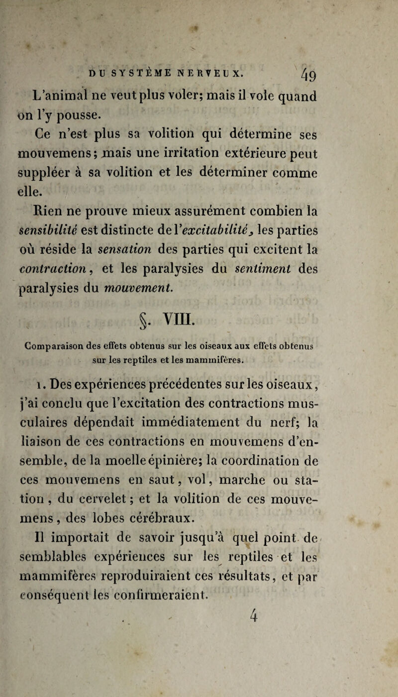 L’animal ne veut plus voler; mais il vole quand on l’y pousse. Ce n’est plus sa volition qui détermine ses mouvemens; mais une irritation extérieure peut suppléer à sa volition et les déterminer comme ... . > elle. Rien ne prouve mieux assurément combien la sensibilité est distincte àeY excitabilité > les parties où réside la sensation des parties qui excitent la contraction, et les paralysies du sentiment des paralysies du mouvement. §. VIII. Comparaison des effets obtenus sur les oiseaux aux effets obtenus sur les reptiles et les mammifères. i. Des expériences précédentes sur les oiseaux, j’ai conclu que l’excitation des contractions mus¬ culaires dépendait immédiatement du nerf; la liaison de ces contractions en mouvemens d’en¬ semble, de la moelle épinière; la coordination de ces mouvemens en saut, vol, marche ou sta¬ tion , du cervelet ; et la volition de ces mouve¬ mens , des lobes cérébraux. Il importait de savoir jusqu’à quel point de semblables expériences sur les reptiles et les mammifères reproduiraient ces résultats, et par conséquent les confirmeraient.