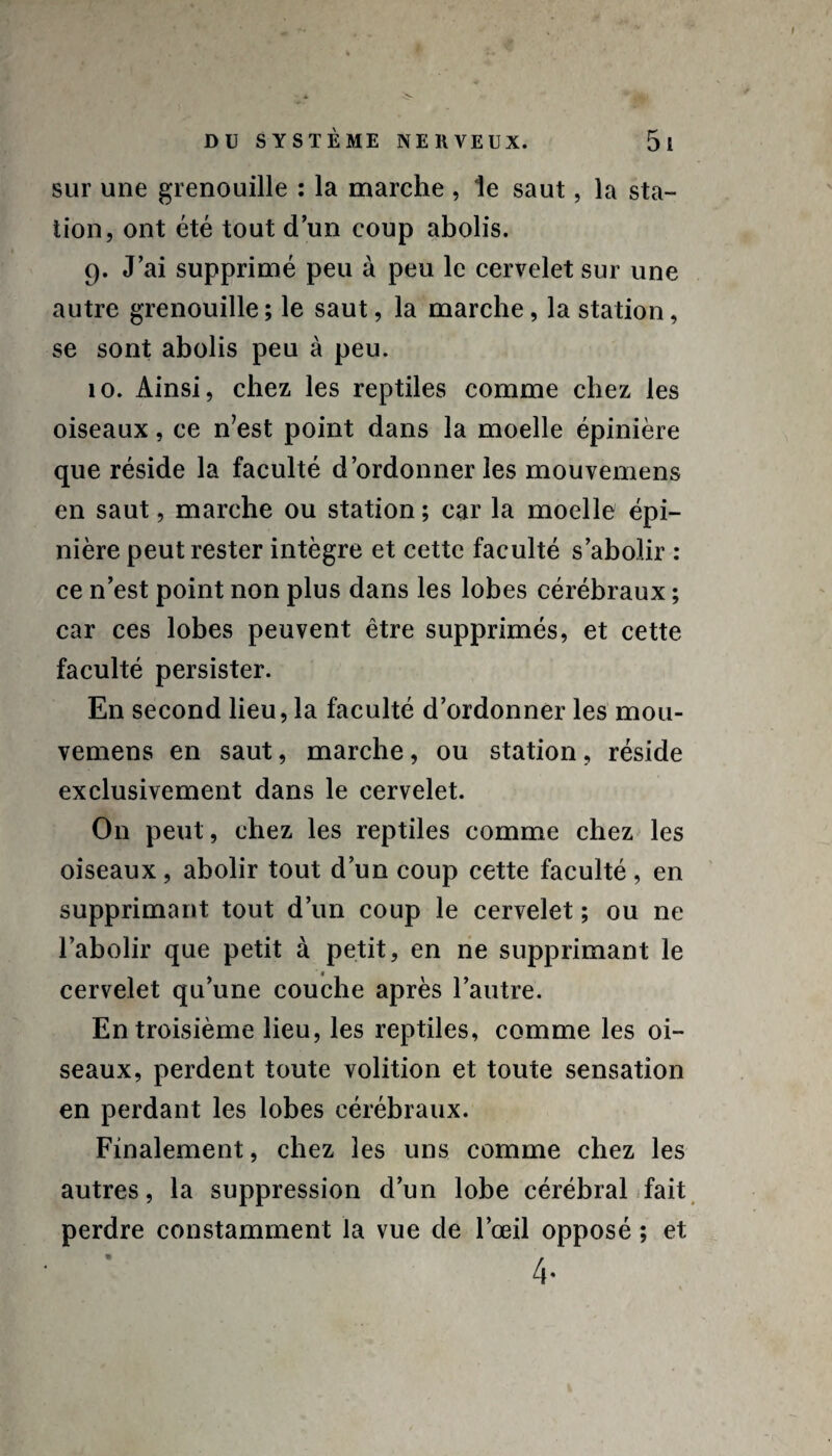 sur une grenouille : la marche , le saut, la sta¬ tion, ont été tout d’un coup abolis. 9. J’ai supprimé peu à peu le cervelet sur une autre grenouille ; le saut, la marche, la station, se sont abolis peu à peu. 10. Ainsi, chez les reptiles comme chez les oiseaux, ce n’est point dans la moelle épinière que réside la faculté d’ordonner les mouvemens en saut, marche ou station; car la moelle épi¬ nière peut rester intègre et cette faculté s’abolir : ce n’est point non plus dans les lobes cérébraux ; car ces lobes peuvent être supprimés, et cette faculté persister. En second lieu, la faculté d’ordonner les mou¬ vemens en saut, marche, ou station, réside exclusivement dans le cervelet. On peut, chez les reptiles comme chez les oiseaux, abolir tout d’un coup cette faculté, en supprimant tout d’un coup le cervelet ; ou ne l’abolir que petit à petit, en ne supprimant le cervelet qu’une couche après l’autre. En troisième lieu, les reptiles, comme les oi¬ seaux, perdent toute volition et toute sensation en perdant les lobes cérébraux. Finalement, chez les uns comme chez les autres, la suppression d’un lobe cérébral fait perdre constamment la vue de l’œil opposé ; et 4-