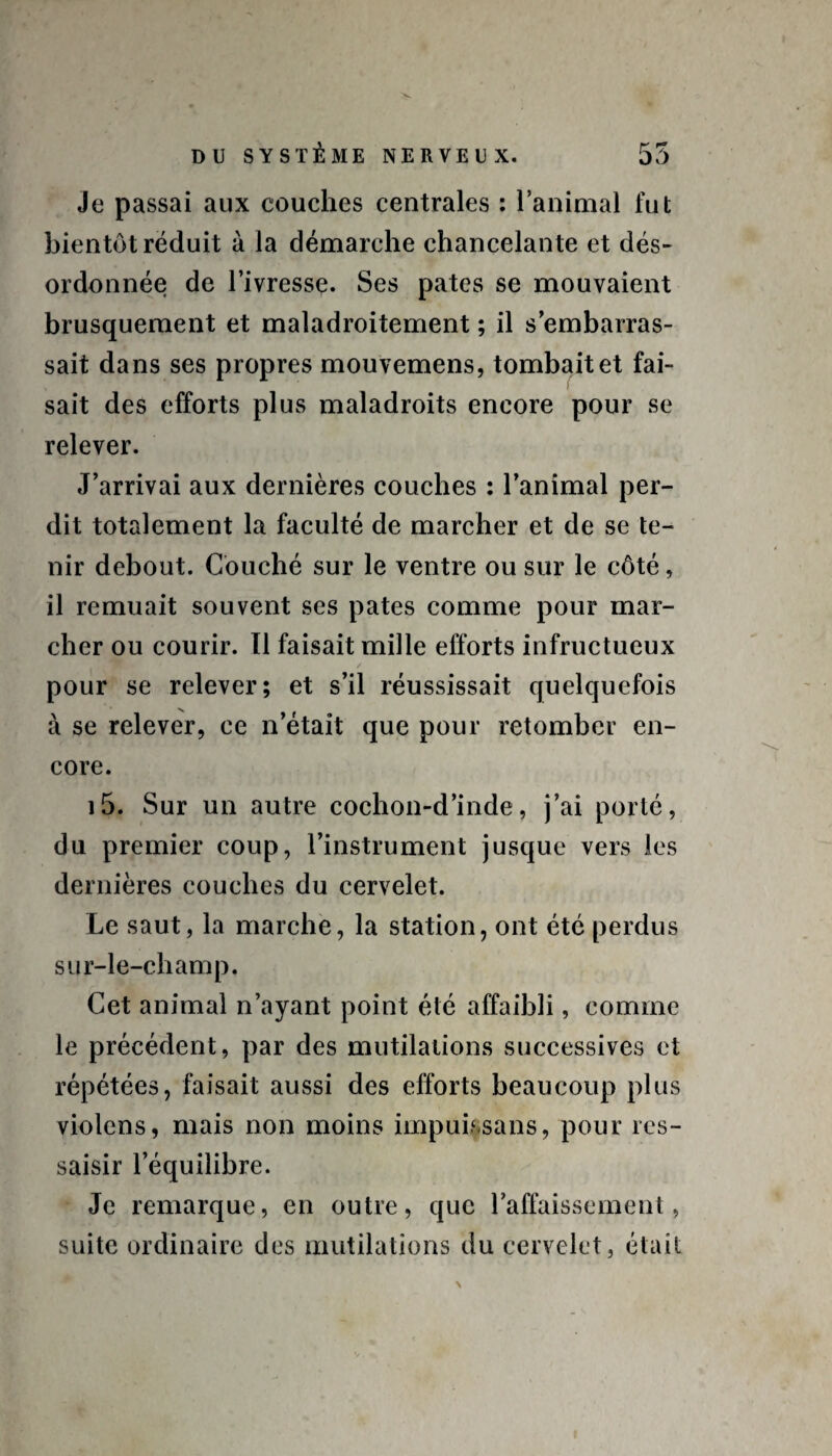 Je passai aux couches centrales : l’animal fut bientôt réduit à la démarche chancelante et dés¬ ordonnée de l’ivressç. Ses pâtes se mouvaient brusquement et maladroitement ; il s’embarras¬ sait dans ses propres mouvemens, tombait et fai¬ sait des efforts plus maladroits encore pour se relever. J’arrivai aux dernières couches : l’animal per¬ dit totalement la faculté de marcher et de se te¬ nir debout. Couché sur le ventre ou sur le côté, il remuait souvent ses pâtes comme pour mar¬ cher ou courir. Il faisait mille efforts infructueux / pour se relever; et s’il réussissait quelquefois à se relever, ce n’était que pour retomber en¬ core. i5. Sur un autre cochon-d’inde, j’ai porté, du premier coup, l’instrument jusque vers les dernières couches du cervelet. Le saut, la marche, la station, ont été perdus sur-le-champ. Cet animal n’ayant point été affaibli, comme le précédent, par des mutilations successives et répétées, faisait aussi des efforts beaucoup plus violons, mais non moins impuissans, pour res¬ saisir l’équilibre. Je remarque, en outre, que l’affaissement, suite ordinaire des mutilations du cervelet, était