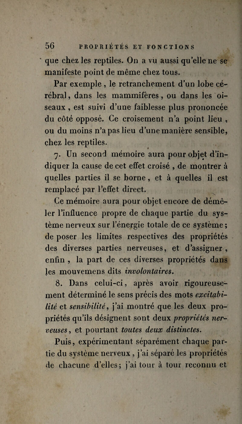 ' que chez les reptiles. On a vu aussi qu’elle ne se manifeste point de même chez tous. Par exemple , le retranchement d’un lobe cé¬ rébral , dans les mammifères, ou dans les oi¬ seaux , est suivi d’une faiblesse plus prononcée du côté opposé. Ce croisement n’a point lieu , ou du moins n’a pas lieu d’une manière sensible, chez les reptiles. 7. Un second mémoire aura pour objet d’in¬ diquer la cause de cet effet croisé , de montrer à quelles parties il se borne , et à quelles il est remplacé par l’effet direct. Ce mémoire aura pour objet encore de démê¬ ler l’influence propre de chaque partie du sys¬ tème nerveux sur l’énergie totale de ce système ; de poser les limites respectives des propriétés des diverses parties nerveuses, et d’assigner , enfin , la part de ces diverses propriétés dans les mouvemens dits involontaires. 8. Dans celui-ci, après avoir rigoureuse¬ ment déterminé le sens précis des mots excitabi¬ lité et sensibilité, j’ai montré que les deux pro¬ priétés qu’ils désignent sont deux propriétés ner¬ veuses, et pourtant toutes deux distinctes. Puis, expérimentant séparément chaque par¬ tie du système nerveux , j’ai séparé les propriétés de chacune d’elles; j’ai tour à tour reconnu et