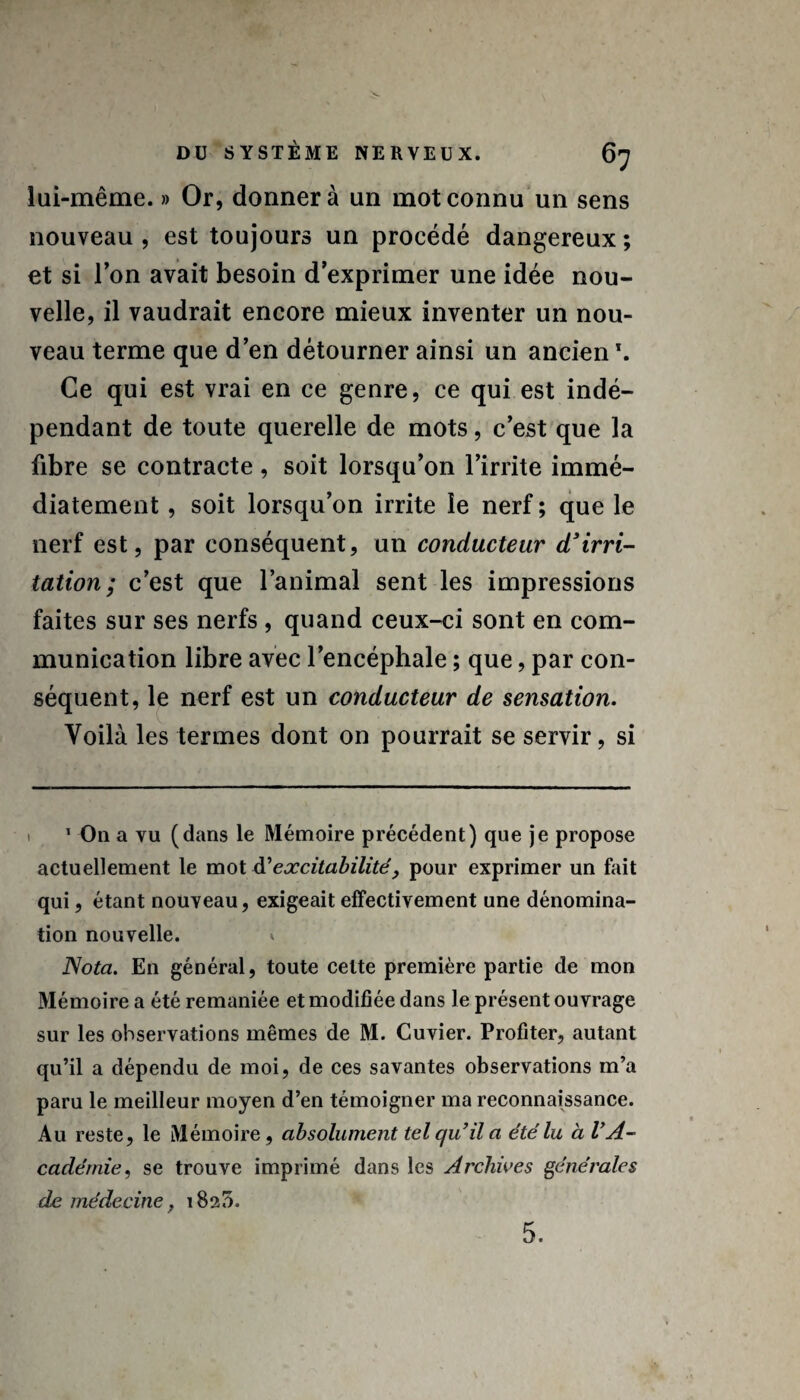 lui-même. » Or, donner à un mot connu un sens nouveau , est toujours un procédé dangereux ; et si l’on avait besoin d’exprimer une idée nou¬ velle, il vaudrait encore mieux inventer un nou¬ veau terme que d’en détourner ainsi un ancien \ Ce qui est vrai en ce genre, ce qui est indé¬ pendant de toute querelle de mots, c’est que la fibre se contracte, soit lorsqu’on l’irrite immé¬ diatement , soit lorsqu’on irrite le nerf ; que le nerf est, par conséquent, un conducteur d'irri¬ tation; c’est que l’animal sent les impressions faites sur ses nerfs , quand ceux-ci sont en com¬ munication libre avec l’encéphale ; que, par con¬ séquent, le nerf est un conducteur de sensation. Voilà les termes dont on pourrait se servir, si 1 O11 a vu (dans le Mémoire précédent) que je propose actuellement le mot A’ excitabilité, pour exprimer un fait qui, étant nouveau, exigeait effectivement une dénomina¬ tion nouvelle. * Nota. En général, toute cette première partie de mon Mémoire a été remaniée et modifiée dans le présent ouvrage sur les observations mêmes de M. Cuvier. Profiter, autant qu’il a dépendu de moi, de ces savantes observations m’a paru le meilleur moyen d’en témoigner ma reconnaissance. Au reste, le Mémoire, absolument tel qu’il a été lu à l’A¬ cadémie, se trouve imprimé dans les Archives générales de médecine, 1825. 5.